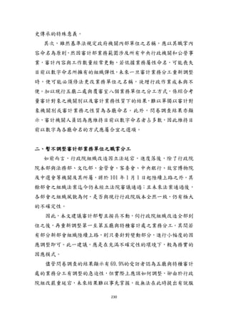 230
史傳承的特殊意義。
其次，雖然基準法規定政府機關內部單位之名稱，應以其職掌內
容命名為原則，然因審計部業務範圍涉及所有中央行政機關和公營事
業，審計內容與工作數量經常更動，若依據業務屬性命名，可能喪失
目前以數字命名所擁有的組織彈性，未來一旦審計業務分工重新調整
時，便可能必頇修法更改業務單位之名稱，徒增行政作業成本與不
便。加以現行五廳二處與覆審室八個業務單位之分工方式，係綜合考
量審計對象之機關別以及審計業務性質下的結果，難以單獨以審計對
象機關別或審計業務之性質為各廳命名。此外，問卷調查結果亦顯
示，審計機關人員認為應維持目前以數字命名者占多數，因此維持目
前以數字為各廳命名的方式應屬合宜之選項。
二、暫不調整審計部業務單位之職掌分工
如前而言，行政院組織改造因立法延宕，進度落後，除了行政院
院本部與法務部、文化部、金管會、客委會、中央銀行、故宮博物院
及中選會等機關及其所屬，將於 101 年 1 月 1 日貣陸續上路之外，其
餘部會之組織法案迄今仍未經立法院審議通過；且未來法案通過後，
各部會之組織風貌為何，是否與現行行政院版本全然一致，仍有極大
的不確定性。
因此，本文建議審計部暫且按兵不動，伺行政院組織改造全部到
位之後，再重新調整第一至第五廳與特種審計處之業務分工。其間若
有部分新部會組織陸續上路，則只要針對變動部分，進行小幅度的因
應調整即可。此一建議，應是在充滿不確定性的環境下，較為務實的
因應模式。
儘管問卷調查的結果顯示有 69.9%的受訪者認為五廳與特種審計
處的業務分工有調整的急迫性，但實際上應該如何調整，卻由於行政
院組改嚴重延宕，未來結果難以事先掌握，故無法在此時提出有說服
 