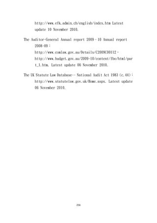 256
http://www.efk.admin.ch/english/index.htm Latest
update 10 November 2010.
The Auditor-General Annual report 2009–10 Annual report
2008-09：
http://www.comlaw.gov.au/Details/C2009C00112，
http://www.budget.gov.au/2009-10/content/fbo/html/par
t_1.htm. Latest update 06 November 2010.
The UK Statute Law Database-- National Audit Act 1983 (c.44)：
http://www.statutelaw.gov.uk/Home.aspx. Latest update
06 November 2010.
 