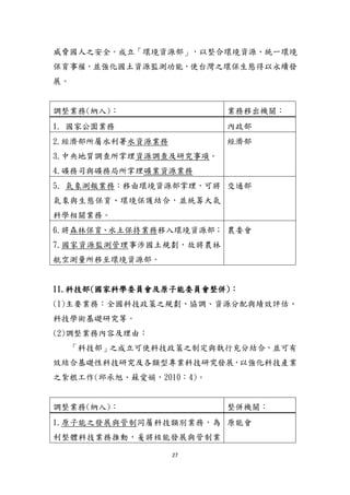 27
威脅國人之安全。成立「環境資源部」，以整合環境資源、統一環境
保育事權，並強化國土資源監測功能，使台灣之環保生態得以永續發
展。
調整業務(納入)： 業務移出機關：
1. 國家公園業務 內政部
2.經濟部所屬水利署水資源業務
3.中央地質調查所掌理資源調查及研究事項。
4.礦務司與礦務局所掌理礦業資源業務
經濟部
5. 氣象測報業務：移由環境資源部掌理，可將
氣象與生態保育、環境保護結合，並統籌大氣
科學相關業務。
交通部
6.將森林保育、水土保持業務移入環境資源部；
7.國家資源監測管理事涉國土規劃，故將農林
航空測量所移至環境資源部。
農委會
11.科技部(國家科學委員會及原子能委員會整併)：
(1)主要業務：全國科技政策之規劃、協調、資源分配與績效評估、
科技學術基礎研究等。
(2)調整業務內容及理由：
「科技部」之成立可使科技政策之制定與執行充分結合，並可有
效結合基礎性科技研究及各類型專業科技研究發展，以強化科技產業
之紮根工作(邱承旭、蘇愛娟，2010：4)。
調整業務(納入)： 整併機關：
1.原子能之發展與管制同屬科技類別業務，為
利整體科技業務推動，爰將核能發展與管制業
原能會
 