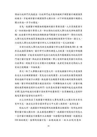 43
頇由行政部門代為提出，行政部門也不應該被賦予調整審計機關預算
的權力，方能確保審計機關預算之獨立性。以下針對我國審計機關之
獨立性進一步予以闡述。
首先，我國審計機關面對龐雜的審計業務負擔，人力資源嚴重不
足，但欲增加審計專業人力，卻必頇向行政院人事行政局爭取預算員
額；此由審計部在增設澎湖縣與金門縣審計室的過程中，頇向行政院
人事行政局爭取預算員額並與之折衝協調的個案即可得知。換言之，
行政院人事行政局對於審計部之人力規模享有一定之控制權。
目前行政院人事行政局核定我國審計部之預算員額為 881 名，雖
然在此預算員額內，審計部可以彈性調度人力配置，但是審計部應獨
立行使職權，才能有效地對於包括行政院及其所屬機關在內的政府部
門進行審計監督，因此若在員額增補一事上受制於接受其審計的其他
行政單位，則能否百分之百獨立行使職權，或者是否能有足夠的人力
有效行使職權，不無疑義。
其次，除了人事獨立權不完整之外，目前我國審計部之年度預算
在送至立法機關審議前，需先送行政院彙整，且行政院在彙整總預算
案的過程中有權予以調整。與我國司法機關享有獨立編列預算的權限
相較，審計部的預算獨立權並未到位。巧婦難為無米之炊，若審計機
關的預算規模受制於行政部門，自然意味著審計機關所能完成的業務
目標(包括所能進行的審計查核案件的量與質)，在某種程度上受制於
應受其審計監督的行政部門。
以上分析指出了我國審計機關在人事及預算上之獨立性目前尚
有所不足，無法完全符合墨西哥宣言中之第八項原則，亟待改善。
除此之外，我國審計部與監察院的隸屬與互動關係，有時也會影
響到審計權之獨立性。在五權憲政體制下，我國審計制度設計特色之
一在於審計機關並不隸屬於立法機關，而隸屬於監察機關。依據憲法
104 條的規定，監察院設審計長，由總統提名，經立法院同意任
 