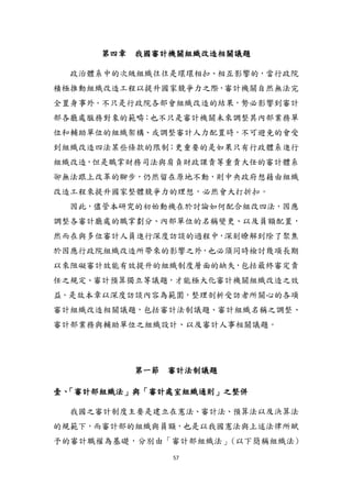 57
第四章 我國審計機關組織改造相關議題
政治體系中的次級組織往往是環環相扣、相互影響的，當行政院
積極推動組織改造工程以提升國家競爭力之際，審計機關自然無法完
全置身事外。不只是行政院各部會組織改造的結果，勢必影響到審計
部各廳處服務對象的範疇；也不只是審計機關未來調整其內部業務單
位和輔助單位的組織架構、或調整審計人力配置時，不可避免的會受
到組織改造四法某些條款的限制；更重要的是如果只有行政體系進行
組織改造，但是職掌財務司法與肩負財政課責等重責大任的審計體系
卻無法跟上改革的腳步，仍然留在原地不動，則中央政府想藉由組織
改造工程來提升國家整體競爭力的理想，必然會大打折扣。
因此，儘管本研究的初始動機在於討論如何配合組改四法，因應
調整各審計廳處的職掌劃分、內部單位的名稱變更、以及員額配置，
然而在與多位審計人員進行深度訪談的過程中，深刻瞭解到除了聚焦
於因應行政院組織改造所帶來的影響之外，也必頇同時檢討幾項長期
以來阻礙審計效能有效提升的組織制度層面的缺失，包括最終審定責
任之規定、審計預算獨立等議題，才能極大化審計機關組織改造之效
益。是故本章以深度訪談內容為範圍，整理剖析受訪者所關心的各項
審計組織改造相關議題，包括審計法制議題、審計組織名稱之調整、
審計部業務與輔助單位之組織設計、以及審計人事相關議題。
第一節 審計法制議題
壹、「審計部組織法」與「審計處室組織通則」之整併
我國之審計制度主要是建立在憲法、審計法、預算法以及決算法
的規範下，而審計部的組織與員額，也是以我國憲法與上述法律所賦
予的審計職權為基礎，分別由「審計部組織法」(以下簡稱組織法)
 