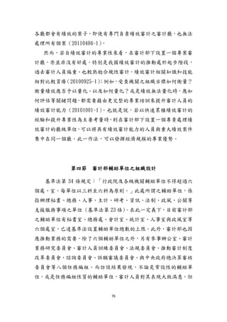 76
各廳都會有績效的案子，即使有專門負責績效審計之審計廳，也無法
處理所有個案（20110406-1）。
然而，若自績效審計的專業性來看，在審計部下設置一個專案審
計廳，亦並非沒有好處。特別是我國績效審計的推動處於貣步階段，
過去審計人員偏重、也較熟稔合規性審計，績效審計相關知識和技能
相對比較貧瘠（20100925-1）；例如，受查機關之組織目標如何衡量？
衡量績效應否予以量化、以及如何量化？或是績效無法量化時，應如
何評估等關鍵問題，都需要藉由更完整的專業培訓來提升審計人員的
績效審計能力（20101001-1）。也尌是說，若以快速累積績效審計的
經驗和提升專業性為主要考量時，則在審計部下設置一個專責處理績
效審計的廳級單位，可以將具有績效審計能力的人員與重大績效案件
集中在同一個廳，此一作法，可以發揮經濟規模的專業優勢。
第四節 審計部輔助單位之組織設計
基準法第 34 條規定：「行政院及各級機關輔助單位不得超過六
個處、室，每單位以三科至六科為原則。」此處所謂之輔助單位，係
指辦理秘書、總務、人事、主計、研考、資訊、法制、政風、公關等
支援服務事項之單位 (基準法第 23 條)。在此一定義下，目前審計部
之輔助單位有秘書室、總務處、會計室、統計室、人事室與政風室等
六個處室，已達基準法設置輔助單位總數的上限。此外，審計部也因
應推動業務的需要，除了六個輔助單位之外，另有參事辦公室、審計
業務研究委員會、審計人員訓練委員會、法規委員會、推動審計制度
改革委員會、諮詢委員會、訴願審議委員會、與中央政府總決算審核
委員會等八個任務編組。而訪談結果發現，不論是常設性的輔助單
位，或是任務編組性質的輔助單位，審計人員對其表現大致滿意，但
 