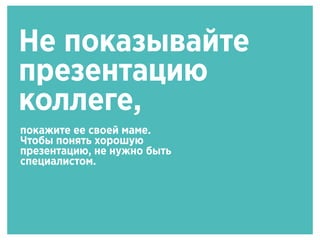 Не показывайте
презентацию
коллеге,
покажите ее своей маме.
Чтобы понять хорошую
презентацию, не нужно быть
специалистом.
 