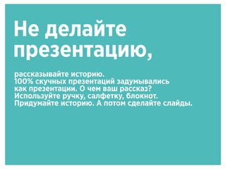 Не делайте
презентацию,
рассказывайте историю.
100% скучных презентаций задумывались
как презентации. О чем ваш рассказ?
Используйте ручку, салфетку, блокнот.
Придумайте историю. А потом сделайте слайды.
 