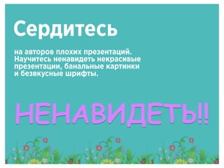 Сердитесь
на авторов плохих презентаций.
Научитесь ненавидеть некрасивые
презентации, банальные картинки
и безвкусные шрифты.
НЕНАВИДЕТЬ!!
 