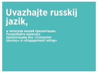 Uvazhajte russkij
jazik,
и читателя вашей презентации.
Попробуйте написать
презентацию без «Consumer
journey» и «Engagement rating»
 