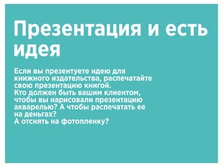 Презентация и есть
идея
Если вы презентуете идею для
книжного издательства, распечатайте
свою презентацию книгой.
Кто должен быть вашим клиентом,
чтобы вы нарисовали презентацию
акварелью? А чтобы распечатать ее
на деньгах?
А отснять на фотопленку?
 