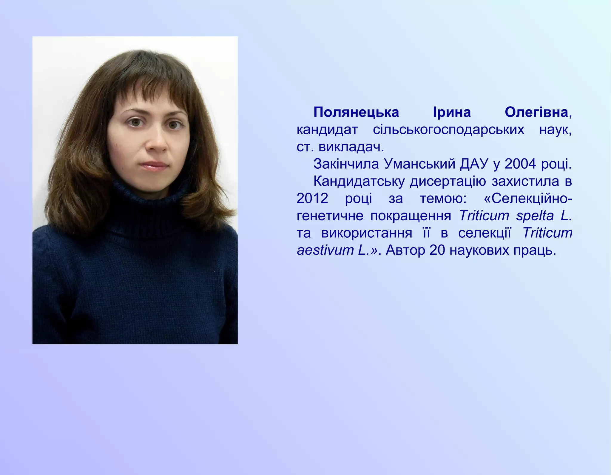 Полянецька Ірина Олегівна,
кандидат сільськогосподарських наук,
ст. викладач.
Закінчила Уманський ДАУ у 2004 році.
Кандидатську дисертацію захистила в
2012 році за темою: «Селекційно-
генетичне покращення Triticum spelta L.
та використання її в селекції Triticum
aestivum L.». Автор 20 наукових праць.
 