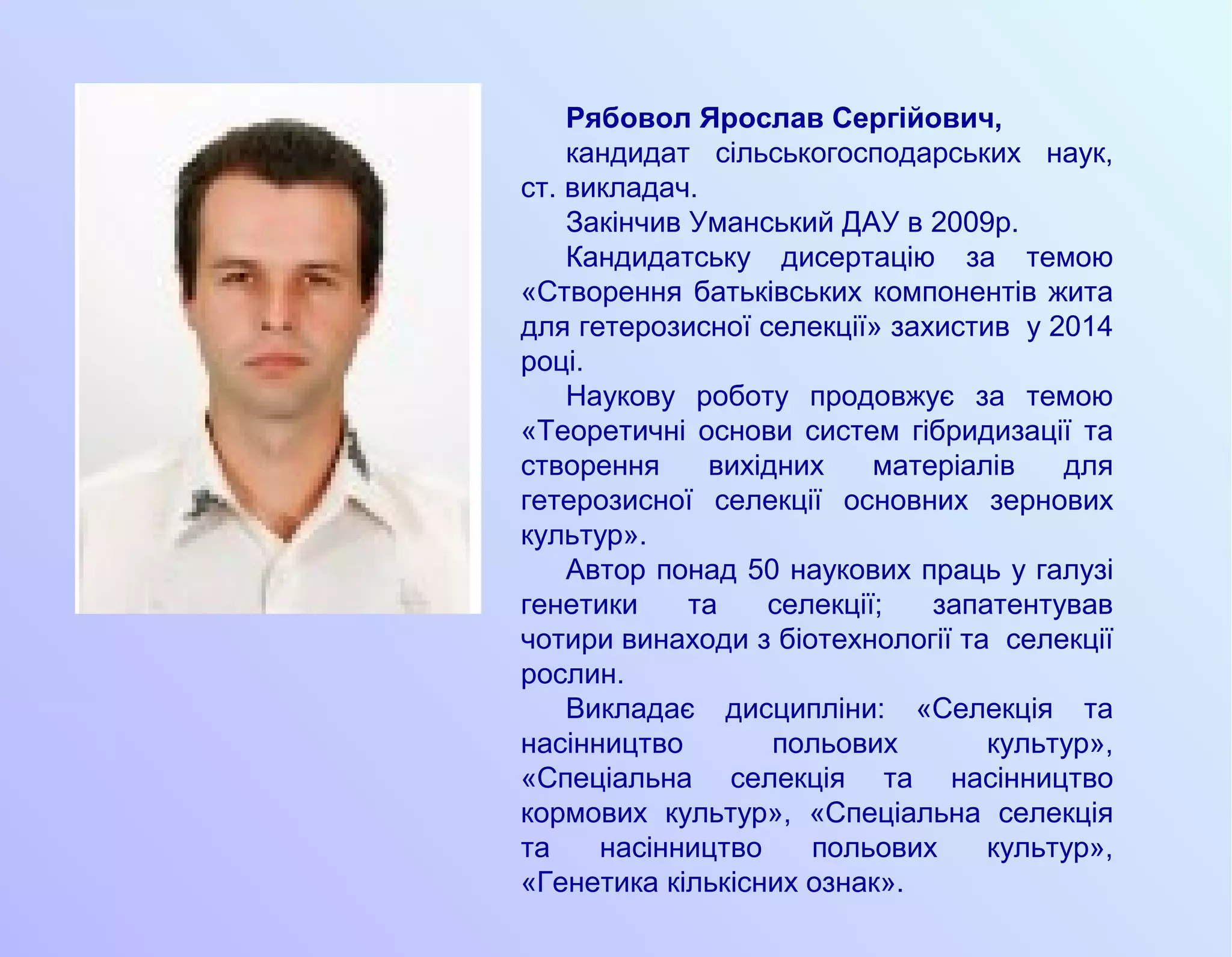 Рябовол Ярослав Сергійович,
кандидат сільськогосподарських наук,
ст. викладач.
Закінчив Уманський ДАУ в 2009р.
Кандидатську дисертацію за темою
«Створення батьківських компонентів жита
для гетерозисної селекції» захистив у 2014
році.
Наукову роботу продовжує за темою
«Теоретичні основи систем гібридизації та
створення вихідних матеріалів для
гетерозисної селекції основних зернових
культур».
Автор понад 50 наукових праць у галузі
генетики та селекції; запатентував
чотири винаходи з біотехнології та селекції
рослин.
Викладає дисципліни: «Селекція та
насінництво польових культур»,
«Спеціальна селекція та насінництво
кормових культур», «Спеціальна селекція
та насінництво польових культур»,
«Генетика кількісних ознак».
 