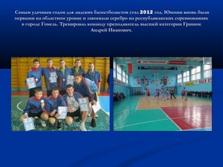 Самым удачным годом для лидских баскетболистов сталСамым удачным годом для лидских баскетболистов стал 20122012 год. Юноши вновь былигод. Юноши вновь были
первыми на областном уровне и завоевали серебро на республиканских соревнованияхпервыми на областном уровне и завоевали серебро на республиканских соревнованиях
в городе Гомель. Тренировал команду преподаватель высшей категории Гринюкв городе Гомель. Тренировал команду преподаватель высшей категории Гринюк
Андрей Иванович.Андрей Иванович.
 