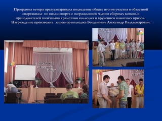 Программа вечера предусматривала подведение общих итогов участия в областнойПрограмма вечера предусматривала подведение общих итогов участия в областной
спартакиаде по видам спорта с награждением членов сборных команд испартакиаде по видам спорта с награждением членов сборных команд и
преподавателей почётными грамотами колледжа и вручением памятных призов.преподавателей почётными грамотами колледжа и вручением памятных призов.
Награждение производит директор колледжа Богданович Александр Вальдемарович.Награждение производит директор колледжа Богданович Александр Вальдемарович.
 