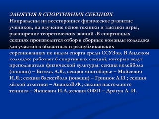ЗАНЯТИЯ В СПОРТИВНЫХ СЕКЦИЯХЗАНЯТИЯ В СПОРТИВНЫХ СЕКЦИЯХ
Направлены на всестороннее физическое развитиеНаправлены на всестороннее физическое развитие
учеников, на изучение основ техники и тактики игры,учеников, на изучение основ техники и тактики игры,
расширение теоретических знаний .В спортивныхрасширение теоретических знаний .В спортивных
секциях производится отбор в сборные команды колледжасекциях производится отбор в сборные команды колледжа
для участия в областных и республиканскихдля участия в областных и республиканских
соревнованиях по видам спорта среди ССУЗов.соревнованиях по видам спорта среди ССУЗов. В ЛидскомВ Лидском
колледже работает 6 спортивных секций, которые ведутколледже работает 6 спортивных секций, которые ведут
преподаватели физической культуры: секция волейболапреподаватели физической культуры: секция волейбола
(юноши) – Битель А.Я.; секция многоборье – Мойсевич(юноши) – Битель А.Я.; секция многоборье – Мойсевич
И.Я.; секция баскетбола (юноши) – Гринюк А.И.; секцияИ.Я.; секция баскетбола (юноши) – Гринюк А.И.; секция
лёгкой атлетики – АнацкоВ.Ф.; секция настольноголёгкой атлетики – АнацкоВ.Ф.; секция настольного
тенниса – Якшевич И.А.;секция ОФП – Драгун Л. И.тенниса – Якшевич И.А.;секция ОФП – Драгун Л. И.
 