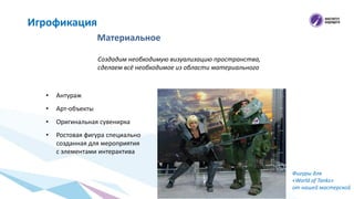 Материальное
Игрофикация
Создадим необходимую визуализацию пространства,
сделаем всё необходимое из области материального
• Антураж
• Арт-объекты
• Оригинальная сувенирка
• Ростовая фигура специально
созданная для мероприятия
с элементами интерактива
Фигуры для
«World of Tanks»
от нашей мастерской
 