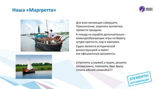 Для всех желающих совершить
Приключение, укрепить коллектив,
провести праздник.
К походу на корабле дополнительно -
командообразующие игры на берегу,
штурм крепости, пир и карнавал.
Судно является исторической
реконструкцией и имеет
все официальные документы.
Стрелять из ружей и пушек, решать
головоломки, помогать друг другу,
стать единой командой!!!
Наша «Маргретта»
 