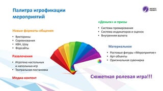 Новые форматы общения
Палитра игрофикации
мероприятий
• Викторины
• Соревнования
• КВН, Шоу
• Форсайты
Развлечения
• Игротека настольных
и напольных игр
• Театральная постановка
«Деньги» и призы
• Система премирования
• Система индикаторов и оценок
• Внутренняя валюта
Материальное
• Ростовые фигуры «Мероприятие»
• Арт-объекты
• Оригинальная сувенирка
Медиа-контент Сюжетная ролевая игра!!!
 