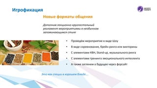 Новые форматы общения
Игрофикация
Дополним лекционно-круглостольный
регламент мероприятиями в необычном
запоминающимся стиле
• Проведём мероприятие в виде Шоу
• В виде соревнования, брейн-ринга или викторины
• C элементами КВН, Stand-up, музыкального ринга
• С элементами тренинга эмоционального интеллекта
• А также заглянем в будущее через форсайт
Это как специи в хорошем блюде….
 