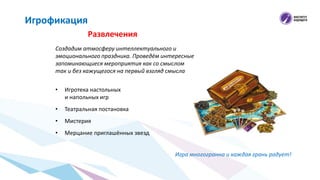 Развлечения
Игрофикация
Создадим атмосферу интеллектуального и
эмоционального праздника. Проведём интересные
запоминающиеся мероприятия как со смыслом
так и без кажущегося на первый взгляд смысла
• Игротека настольных
и напольных игр
• Театральная постановка
• Мистерия
• Мерцание приглашённых звезд
Игра многогранна и каждая грань радует!
 