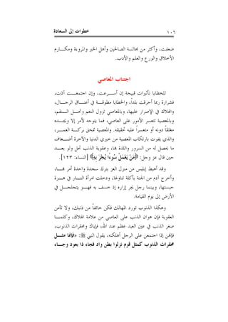 ‫ﺍﻟﺴﻌ‬ ‫ﺇﱃ‬ ‫ﺧﻄﻮﺍﺕ‬‫ﺎﺩﺓ‬ ١٠٦
‫ﺿﻌﻔﺖ‬،‫ﻭﻣﻜـﺎﺭﻡ‬ ‫ﻭﺍﳌﺮﻭﺀﺓ‬ ‫ﺍﳋﲑ‬ ‫ﻭﺃﻫﻞ‬ ‫ﺍﻟﺼﺎﳊﲔ‬ ‫ﳎﺎﻟﺴﺔ‬ ‫ﻣﻦ‬ ‫ﻭﺃﻛﺜﺮ‬
‫ﻭﺍﻷﺩﺏ‬ ‫ﻭﺍﻟﻌﻠﻢ‬ ‫ﻭﺍﻟﻮﺭﻉ‬ ‫ﺍﻷﺧﻼﻕ‬.
‫ﺍﺟﺘ‬‫ﺍﳌﻌﺎﺻﻲ‬ ‫ﻨﺎﺏ‬
‫ﺃﺳـﺮﻋﺖ‬ ‫ﺇﻥ‬ ‫ﻗﺒﻴﺤﺔ‬ ‫ﺗﺄﺛﲑﺍﺕ‬ ‫ﻟﻠﺨﻄﺎﻳﺎ‬،‫ﺁﺫﺕ‬ ‫ﺍﺟﺘﻤﻌـﺖ‬ ‫ﻭﺇﻥ‬،
‫ﹰ‬‫ﺍ‬‫ﺑﻠﺪ‬ ‫ﺃﺣﺮﻗﺖ‬ ‫ﺭﲟﺎ‬ ‫ﻓﺸﺮﺍﺭﺓ‬،‫ﺍﻟﺮﺟـﺎﻝ‬ ‫ﺃﻋﻨـﺎﻕ‬ ‫ﰲ‬ ‫ﻣﻄﻮﻗـﺔ‬ ‫ﻭﺍﳋﻄﺎﻳﺎ‬،
‫ﻋﻠﻴﻬﺎ‬ ‫ﺍﻹﺻﺮﺍﺭ‬ ‫ﰲ‬ ‫ﻭﺍﳍﻼﻙ‬،‫ﺍﻟـﻨﻘﻢ‬ ‫ﻭﲢـﻞ‬ ‫ﺍﻟﻨﻌﻢ‬ ‫ﺗﺰﻭﻝ‬ ‫ﻭﺑﺎﳌﻌﺎﺻﻲ‬،
‫ﺍﻟﻌﺎﺻﻲ‬ ‫ﻋﻠﻰ‬ ‫ﺍﻷﻣﻮﺭ‬ ‫ﺗﺘﻌﺴﺮ‬ ‫ﻭﺑﺎﳌﻌﺼﻴﺔ‬،‫ﻭﳚـﺪﻩ‬ ‫ﺇﻻ‬ ‫ﻷﻣﺮ‬ ‫ﻳﺘﻮﺟﻪ‬ ‫ﻓﻤﺎ‬
‫ﻣﺘﻌﺴﺮ‬ ‫ﺃﻭ‬ ‫ﺩﻭﻧﻪ‬ ‫ﹰ‬‫ﺎ‬‫ﻣﻐﻠﻘ‬‫ﲢﻘﻴﻘﻪ‬ ‫ﻋﻠﻴﻪ‬ ‫ﹰ‬‫ﺍ‬.‫ﺍﻟﻌﻤـﺮ‬ ‫ﺑﺮﻛـﺔ‬ ‫ﲤﺤﻖ‬ ‫ﻭﺍﳌﻌﺼﻴﺔ‬،
‫ﺃﺿـﻌﺎﻑ‬ ‫ﻭﺍﻵﺧﺮﺓ‬ ‫ﺍﻟﺪﻧﻴﺎ‬ ‫ﺧﲑﻱ‬ ‫ﻣﻦ‬ ‫ﺍﳌﻌﺼﻴﺔ‬ ‫ﺑﺎﺭﺗﻜﺎﺏ‬ ‫ﻳﻔﻮﺕ‬ ‫ﻭﺍﻟﺬﻱ‬
‫ﻬﺑﺎ‬ ‫ﻭﺍﻟﻠﺬﺓ‬ ‫ﺍﻟﺴﺮﻭﺭ‬ ‫ﻣﻦ‬ ‫ﻟﻪ‬ ‫ﳛﺼﻞ‬ ‫ﻣﺎ‬،‫ﺑﻌـﺪ‬ ‫ﻭﻟﻮ‬ ‫ﲢﻞ‬ ‫ﺍﻟﺬﻧﺐ‬ ‫ﻭﻋﻘﻮﺑﺔ‬
‫ﻭﺟﻞ‬ ‫ﻋﺰ‬ ‫ﻗﺎﻝ‬ ‫ﺣﲔ‬:ِ‫ﻪ‬‫ﹺ‬‫ﺑ‬ َ‫ﺰ‬ْ‫ﺠ‬ُ‫ﻳ‬ ‫ًﺍ‬‫ﺀ‬‫ُﻮ‬‫ﺳ‬ ‫ﹾ‬‫ﻞ‬َ‫ﻤ‬ْ‫ﻌ‬َ‫ﻳ‬ ْ‫ﻦ‬َ‫ﻣ‬]‫ﺍﻟﻨﺴﺎﺀ‬:١٢٣[.
‫ﺑﺘﺮﻙ‬ ‫ﺍﻟﻌﺰ‬ ‫ﻣﻨﺰﻝ‬ ‫ﻣﻦ‬ ‫ﺇﺑﻠﻴﺲ‬ ‫ﺃﻫﺒﻂ‬ ‫ﻭﻗﺪ‬‫ﻬﺑـﺎ‬ ‫ﺃﻣﺮ‬ ‫ﻭﺍﺣﺪﺓ‬ ‫ﺳﺠﺪﺓ‬،
‫ﺗﻨﺎﻭﳍﺎ‬ ‫ﺑﺄﻛﻠﺔ‬ ‫ﺍﳉﻨﺔ‬ ‫ﻣﻦ‬ ‫ﺁﺩﻡ‬ ‫ﻭﺃﺧﺮﺝ‬،‫ﻫـﺮﺓ‬ ‫ﰲ‬ ‫ﺍﻟﻨـﺎﺭ‬ ‫ﺍﻣﺮﺃﺓ‬ ‫ﻭﺩﺧﻠﺖ‬
‫ﺣﺒﺴﺘﻬﺎ‬،‫ﰲ‬ ‫ﻳﺘﺠﻠﺠـﻞ‬ ‫ﻓﻬـﻮ‬ ‫ﺑﻪ‬ ‫ﺧﺴﻒ‬ ‫ﺇﺫ‬ ‫ﺇﺯﺍﺭﻩ‬ ‫ﳚﺮ‬ ‫ﺭﺟﻞ‬ ‫ﻭﺑﻴﻨﻤﺎ‬
‫ﺍﻟﻘﻴﺎﻣﺔ‬ ‫ﻳﻮﻡ‬ ‫ﺇﱃ‬ ‫ﺍﻷﺭﺽ‬.
‫ﺫﻧﺒﻚ‬ ‫ﻣﻦ‬ ‫ﹰ‬‫ﺎ‬‫ﺧﺎﺋﻔ‬ ‫ﻓﻜﻦ‬ ‫ﺍﳌﻬﺎﻟﻚ‬ ‫ﺗﻮﺭﺩ‬ ‫ﺍﻟﺬﻧﻮﺏ‬ ‫ﻭﻫﻜﺬﺍ‬،‫ﺗﺄﻣﻦ‬ ‫ﻭﻻ‬
‫ﺍﳍ‬ ‫ﻋﻼﻣﺔ‬ ‫ﻣﻦ‬ ‫ﺍﻟﻌﺎﺻﻲ‬ ‫ﻋﻠﻰ‬ ‫ﺍﻟﺬﻧﺐ‬ ‫ﻫﻮﺍﻥ‬ ‫ﻓﺈﻥ‬ ‫ﺍﻟﻌﻘﻮﺑﺔ‬‫ﻼﻙ‬،‫ﻭﻛﻠﻤـﺎ‬
‫ﺍﷲ‬ ‫ﻋﻨﺪ‬ ‫ﻋﻈﻢ‬ ‫ﺍﻟﻌﺒﺪ‬ ‫ﻋﲔ‬ ‫ﰲ‬ ‫ﺍﻟﺬﻧﺐ‬ ‫ﺻﻐﺮ‬،‫ﺍﻟﺬﻧﻮﺏ‬ ‫ﻭﳏﻘﺮﺍﺕ‬ ‫ﻓﺈﻳﺎﻙ‬،
‫ﺃﻫﻠﻜﻨﻪ‬ ‫ﺍﻟﺮﺟﻞ‬ ‫ﻋﻠﻰ‬ ‫ﺍﺟﺘﻤﻌﻦ‬ ‫ﺇﺫﺍ‬ ‫ﻓﺈﻬﻧﻦ‬،‫ﺍﻟﻨﱯ‬ ‫ﻳﻘﻮﻝ‬:»‫ﻣﺜـﻞ‬ ‫ﻓﺈﳕﺎ‬
‫ﻭﺟـﺎﺀ‬ ‫ﺑﻌﻮﺩ‬ ‫ﺫﺍ‬ ‫ﻓﺠﺎﺀ‬ ‫ﻭﺍﺩ‬ ‫ﺑﻄﻦ‬ ‫ﻧﺰﻟﻮﺍ‬ ‫ﻗﻮﻡ‬ ‫ﻛﻤﺜﻞ‬ ‫ﺍﻟﺬﻧﻮﺏ‬ ‫ﳏﻘﺮﺍﺕ‬
 