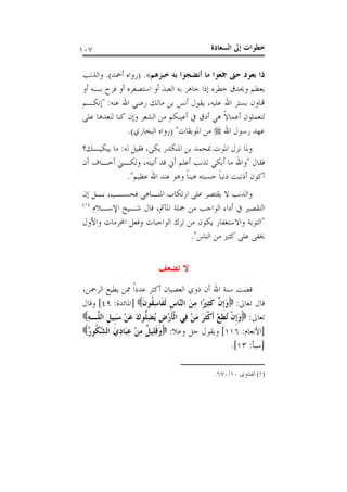 ‫ﺍﻟﺴﻌ‬ ‫ﺇﱃ‬ ‫ﺧﻄﻮﺍﺕ‬‫ﺎﺩﺓ‬١٠٧
‫ﺧﺒﺰﻫﻢ‬ ‫ﺑﻪ‬ ‫ﺃﻧﻀﺠﻮﺍ‬ ‫ﻣﺎ‬ ‫ﲨﻌﻮﺍ‬ ‫ﺣﱴ‬ ‫ﺑﻌﻮﺩ‬ ‫ﺫﺍ‬«.)‫ﺃﲪﺪ‬ ‫ﺭﻭﺍﻩ‬(.‫ﻭﺍﻟﺬﻧﺐ‬
‫ﻭﳛﺪﻕ‬ ‫ﻳﻌﻈﻢ‬‫ﺃﻭ‬ ‫ﺑـﻪ‬ ‫ﻓﺮﺡ‬ ‫ﺃﻭ‬ ‫ﺍﺳﺘﺼﻐﺮﻩ‬ ‫ﺃﻭ‬ ‫ﺍﻟﻌﺒﺪ‬ ‫ﺑﻪ‬ ‫ﺟﺎﻫﺮ‬ ‫ﺇﺫﺍ‬ ‫ﺧﻄﺮﻩ‬
‫ﻋﻠﻴﻪ‬ ‫ﺍﷲ‬ ‫ﺑﺴﺘﺮ‬ ‫ﻬﺗﺎﻭﻥ‬،‫ﻋﻨﻪ‬ ‫ﺍﷲ‬ ‫ﺭﺿﻲ‬ ‫ﻣﺎﻟﻚ‬ ‫ﺑﻦ‬ ‫ﺃﻧﺲ‬ ‫ﻳﻘﻮﻝ‬:"‫ﺇﻧﻜـﻢ‬
‫ﻋﻠﻰ‬ ‫ﻟﻨﻌﺪﻫﺎ‬ ‫ﻛﻨﺎ‬ ‫ﻭﺇﻥ‬ ‫ﺍﻟﺸﻌﺮ‬ ‫ﻣﻦ‬ ‫ﺃﻋﻴﻨﻜﻢ‬ ‫ﰲ‬ ‫ﺃﺩﻕ‬ ‫ﻫﻲ‬ ‫ﹰ‬‫ﻻ‬‫ﺃﻋﻤﺎ‬ ‫ﻟﺘﻌﻤﻠﻮﻥ‬
‫ﺍﷲ‬ ‫ﺭﺳﻮﻝ‬ ‫ﻋﻬﺪ‬‫ﺍﳌﻮﺑﻘﺎﺕ‬ ‫ﻣﻦ‬) "‫ﺍﻟﺒﺨﺎﺭﻱ‬ ‫ﺭﻭﺍﻩ‬(.
‫ﺑﻜﻰ‬ ‫ﺍﳌﻨﻜﺪﺭ‬ ‫ﺑﻦ‬ ‫ﲟﺤﻤﺪ‬ ‫ﺍﳌﻮﺕ‬ ‫ﻧﺰﻝ‬ ‫ﻭﳌﺎ‬،‫ﻟ‬ ‫ﻓﻘﻴﻞ‬‫ﻪ‬:‫ﻳﺒﻜﻴـﻚ‬ ‫ﻣﺎ‬‫؟‬
‫ﻓﻘﺎﻝ‬"‫ﺃﺗﻴﺘﻪ‬ ‫ﻗﺪ‬ ‫ﺃﱐ‬ ‫ﺃﻋﻠﻢ‬ ‫ﻟﺬﻧﺐ‬ ‫ﺃﺑﻜﻲ‬ ‫ﻣﺎ‬ ‫ﻭﺍﷲ‬،‫ﺃﻥ‬ ‫ﺃﺧـﺎﻑ‬ ‫ﻭﻟﻜـﲏ‬
‫ﻋﻈﻴﻢ‬ ‫ﺍﷲ‬ ‫ﻋﻨﺪ‬ ‫ﻭﻫﻮ‬ ‫ﹰ‬‫ﺎ‬‫ﻫﻴﻨ‬ ‫ﺣﺴﺒﺘﻪ‬ ‫ﹰ‬‫ﺎ‬‫ﺫﻧﺒ‬ ‫ﺃﺫﻧﺒﺖ‬ ‫ﺃﻛﻮﻥ‬".
‫ﻓﺤﺴـﺐ‬ ‫ﺍﳌﻨـﺎﻫﻲ‬ ‫ﺍﺭﺗﻜﺎﺏ‬ ‫ﻋﻠﻰ‬ ‫ﻳﻘﺘﺼﺮ‬ ‫ﻻ‬ ‫ﻭﺍﻟﺬﻧﺐ‬،‫ﺇﻥ‬ ‫ﺑـﻞ‬
‫ﺍﳌﺂﰒ‬ ‫ﲨﻠﺔ‬ ‫ﻣﻦ‬ ‫ﺍﻟﻮﺍﺟﺐ‬ ‫ﺃﺩﺍﺀ‬ ‫ﰲ‬ ‫ﺍﻟﺘﻘﺼﲑ‬،‫ﺍﻹﺳـﻼﻡ‬ ‫ﺷـﻴﺦ‬ ‫ﻗﺎﻝ‬)١(
"‫ﺗﺮ‬ ‫ﻣﻦ‬ ‫ﻳﻜﻮﻥ‬ ‫ﻭﺍﻻﺳﺘﻐﻔﺎﺭ‬ ‫ﺍﻟﺘﻮﺑﺔ‬‫ﻭﺍﻷﻭﻝ‬ ‫ﺍﶈﺮﻣﺎﺕ‬ ‫ﻭﻓﻌﻞ‬ ‫ﺍﻟﻮﺍﺟﺒﺎﺕ‬ ‫ﻙ‬
‫ﺍﻟﻨﺎﺱ‬ ‫ﻣﻦ‬ ‫ﻛﺜﲑ‬ ‫ﻋﻠﻰ‬ ‫ﳜﻔﻰ‬".
‫ﺗﻀﻌﻒ‬ ‫ﻻ‬
‫ﺍﻟﺮﲪﻦ‬ ‫ﻳﻄﻴﻊ‬ ‫ﳑﻦ‬ ‫ﹰ‬‫ﺍ‬‫ﻋﺪﺩ‬ ‫ﺃﻛﺜﺮ‬ ‫ﺍﻟﻌﺼﻴﺎﻥ‬ ‫ﺫﻭﻱ‬ ‫ﺃﻥ‬ ‫ﺍﷲ‬ ‫ﺳﻨﺔ‬ ‫ﻗﻀﺖ‬،
‫ﺗﻌﺎﱃ‬ ‫ﻗﺎﻝ‬:‫ﹶ‬‫ﻥ‬‫ﹸﻮ‬‫ﻘ‬ِ‫ﺳ‬‫ﹶﺎ‬‫ﻔ‬‫ﹶ‬‫ﻟ‬ ‫ﹺ‬‫ﺱ‬‫ﱠﺎ‬‫ﻨ‬‫ﺍﻟ‬ َ‫ﻦ‬ِ‫ﻣ‬ ‫ًﺍ‬‫ﲑ‬ِ‫ﺜ‬‫ﹶ‬‫ﻛ‬ ‫ﱠ‬‫ﻥ‬‫ﹺ‬‫ﺇ‬َ‫ﻭ‬]‫ﺍﳌﺎﺋﺪﺓ‬:٤٩[‫ﻭﻗﺎﻝ‬
‫ﺗﻌﺎﱃ‬:‫ﱡ‬‫ﻠ‬ِ‫ﻀ‬ُ‫ﻳ‬ ‫ﹺ‬‫ﺽ‬ْ‫ﺭ‬‫ﹶ‬‫ﺄ‬‫ﹾ‬‫ﻟ‬‫ﺍ‬ ‫ِﻲ‬‫ﻓ‬ ْ‫ﻦ‬َ‫ﻣ‬ َ‫ﺮ‬‫ﹶ‬‫ﺜ‬‫ﹾ‬‫ﻛ‬‫ﹶ‬‫ﺃ‬ ْ‫ﻊ‬ِ‫ﻄ‬ُ‫ﺗ‬ ‫ﹾ‬‫ﻥ‬‫ﹺ‬‫ﺇ‬َ‫ﻭ‬ِ‫ﻪ‬‫ﱠـ‬‫ﻠ‬‫ﺍﻟ‬ ‫ﹺ‬‫ﻞ‬‫ﹺﻴ‬‫ﺒ‬َ‫ﺳ‬ ْ‫ﻦ‬َ‫ﻋ‬ َ‫ﻙ‬‫ﻮ‬
]‫ﺍﻷﻧﻌﺎﻡ‬:١١٦[‫ﻭﻋﻼ‬ ‫ﺟﻞ‬ ‫ﻭﻳﻘﻮﻝ‬:ُ‫ﺭ‬‫ﹸﻮ‬‫ﻜ‬‫ﱠ‬‫ﺸ‬‫ﺍﻟ‬ َ‫ﻱ‬ِ‫ﺩ‬‫َﺎ‬‫ﺒ‬ِ‫ﻋ‬ ْ‫ﻦ‬ِ‫ﻣ‬ ‫ﹲ‬‫ﻞ‬‫ِﻴ‬‫ﻠ‬‫ﹶ‬‫ﻗ‬َ‫ﻭ‬
]‫ﺳﺒﺄ‬:١٣[.
(١)‫ﺍﻟﻔﺘﺎﻭﻯ‬١٠/٦٧٠.
 