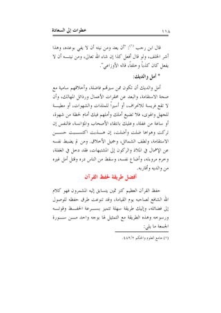 ‫ﺍﻟﺴﻌ‬ ‫ﺇﱃ‬ ‫ﺧﻄﻮﺍﺕ‬‫ﺎﺩﺓ‬ ١١٨
‫ﺭﺟﺐ‬ ‫ﺍﺑﻦ‬ ‫ﻗﺎﻝ‬)١(
:"‫ﺑﻮﻋﺪﻩ‬ ‫ﻳﻔﻲ‬ ‫ﻻ‬ ‫ﺃﻥ‬ ‫ﻧﻴﺘﻪ‬ ‫ﻭﻣﻦ‬ ‫ﻳﻌﺪ‬ ‫ﺃﻥ‬،‫ﻭﻫﺬﺍ‬
‫ﺍﳋﻠﻒ‬ ‫ﺃﺷﺮ‬،‫ﺗﻌﺎﱃ‬ ‫ﺍﷲ‬ ‫ﺷﺎﺀ‬ ‫ﺇﻥ‬ ‫ﻛﺬﺍ‬ ‫ﺃﻓﻌﻞ‬ ‫ﻗﺎﻝ‬ ‫ﻭﻟﻮ‬،‫ﻻ‬ ‫ﺃﻥ‬ ‫ﻧﻴﺘـﻪ‬ ‫ﻭﻣﻦ‬
‫ﹰ‬‫ﺎ‬‫ﻭﺧﻠﻔ‬ ‫ﹰ‬‫ﺎ‬‫ﻛﺬﺑ‬ ‫ﻛﺎﻥ‬ ‫ﻳﻔﻌﻞ‬،‫ﺍﻷﻭﺯﺍﻋﻲ‬ ‫ﻗﺎﻟﻪ‬".
*‫ﻭﺍﻟﺪﻳﻚ‬ ‫ﺃﻣﻞ‬:
‫ﺃﻥ‬ ‫ﻭﺍﻟﺪﻳﻚ‬ ‫ﺃﻣﻞ‬‫ﻓﺎﺿﻠﺔ‬ ‫ﺳﲑﻬﺗﻢ‬ ‫ﳑﻦ‬ ‫ﺗﻜﻮﻥ‬،‫ﻣﻊ‬ ‫ﺳﺎﻣﻴﺔ‬ ‫ﻭﺃﺧﻼﻗﻬﻢ‬
‫ﺍﻻﺳﺘﻘﺎﻣﺔ‬ ‫ﺻﺤﺔ‬،‫ﺍﳌﻬﺎﻟﻚ‬ ‫ﻭﺭﺫﺍﺋﻞ‬ ‫ﺍﻷﻋﻤﺎﻝ‬ ‫ﳏﻘﺮﺍﺕ‬ ‫ﻋﻦ‬ ‫ﻭﺍﻟﺒﻌﺪ‬،‫ﻭﺃﻥ‬
‫ﻟﻼﳓﺮﺍﻑ‬ ‫ﻓﺮﻳﺴﺔ‬ ‫ﺗﻘﻊ‬ ‫ﻻ‬،‫ﻭﺍﻟﺸﻬﻮﺍﺕ‬ ‫ﻟﻠﻤﻠﺬﺍﺕ‬ ‫ﹰ‬‫ﺍ‬‫ﺃﺳﲑ‬ ‫ﺃﻭ‬،‫ﻣﻄﻴـﺔ‬ ‫ﺃﻭ‬
‫ﻭﺍﳍﻮﻯ‬ ‫ﻟﻠﺠﻬﻞ‬،‫ﺷﻬﻮﺓ‬ ‫ﻣﻦ‬ ‫ﳊﻈﺔ‬ ‫ﺃﻣﺎﻡ‬ ‫ﻓﻴﻚ‬ ‫ﻭﺃﻣﻠﻬﻢ‬ ‫ﺃﻣﻠﻚ‬ ‫ﺗﻀﻴﻊ‬ ‫ﻓﻼ‬،
‫ﻏﻔﻠﺔ‬ ‫ﻣﻦ‬ ‫ﺳﺎﻋﺔ‬ ‫ﺃﻭ‬،‫ﺍﻷﺻﺤﺎﺏ‬ ‫ﺑﺎﻧﺘﻘﺎﺀ‬ ‫ﻭﻋﻠﻴﻚ‬‫ﻭﺍﳌﺆﺍﻧﺴﺔ‬،‫ﺇﻥ‬ ‫ﻓﺎﻟﻨﻔﺲ‬
‫ﻭﺃﺿﻠﺖ‬ ‫ﺿﻠﺖ‬ ‫ﻭﻫﻮﺍﻫﺎ‬ ‫ﺗﺮﻛﺖ‬،‫ﺣﺴـﻦ‬ ‫ﺍﻛﺘﺴـﺒﺖ‬ ‫ﻫـﺬﺑﺖ‬ ‫ﺇﻥ‬
‫ﺍﻻﺳﺘﻘﺎﻣﺔ‬،‫ﺍﻟﺸﻤﺎﺋﻞ‬ ‫ﻭﻟﻄﻒ‬،‫ﺍﻷﺧﻼﻕ‬ ‫ﻭﲨﻴﻞ‬.‫ﻧﻔﺴﻪ‬ ‫ﻳﻀﺒﻂ‬ ‫ﱂ‬ ‫ﻭﻣﻦ‬
‫ﺍﳌﺸﺘﺒﻬﺎﺕ‬ ‫ﺇﱃ‬ ‫ﻭﺍﻟﺮﻛﻮﻥ‬ ‫ﺍﳌﻼﺫ‬ ‫ﰲ‬ ‫ﺍﻹﳘﺎﻝ‬ ‫ﻋﻦ‬،‫ﺍﻟﻐﻔﻠﺔ‬ ‫ﰲ‬ ‫ﺩﺧﻞ‬ ‫ﻓﻘﺪ‬،
‫ﻣﺮﻭﺀﺗﻪ‬ ‫ﻭﺧﺮﻡ‬،‫ﻧﻔﺴﻪ‬ ‫ﻭﺃﺿﺎﻉ‬،‫ﻏﲑﻩ‬ ‫ﺃﻣﻞ‬ ‫ﻭﻗﺘﻞ‬ ‫ﺩﺭﻩ‬ ‫ﺍﻟﻨﺎﺱ‬ ‫ﻣﻦ‬ ‫ﻭﺳﻘﻂ‬
‫ﻭﺃﻗﺎﺭ‬ ‫ﻭﺍﻟﺪﻳﻪ‬ ‫ﻣﻦ‬‫ﺑﻪ‬.
‫ﺍﻟﻘﺮﺁﻥ‬ ‫ﳊﻔﻆ‬ ‫ﻃﺮﻳﻘﺔ‬ ‫ﺃﻓﻀﻞ‬
‫ﻛﻼﻡ‬ ‫ﻓﻬﻮ‬ ‫ﺍﳌﺸﻤﺮﻭﻥ‬ ‫ﺇﻟﻴﻪ‬ ‫ﻳﺘﺴﺎﺑﻖ‬ ‫ﲦﲔ‬ ‫ﻛﻨﺰ‬ ‫ﺍﻟﻌﻈﻴﻢ‬ ‫ﺍﻟﻘﺮﺁﻥ‬ ‫ﺣﻔﻆ‬
‫ﺍﻟﻘﻴﺎﻣﺔ‬ ‫ﻳﻮﻡ‬ ‫ﻟﺼﺎﺣﺒﻪ‬ ‫ﺍﻟﺸﺎﻓﻊ‬ ‫ﺍﷲ‬،‫ﻟﻠﻮﺻﻮﻝ‬ ‫ﺣﻔﻈﻪ‬ ‫ﻃﺮﻕ‬ ‫ﺗﻨﻮﻋﺖ‬ ‫ﻭﻗﺪ‬
‫ﻓﻀﺎﺋﻠﻪ‬ ‫ﺇﱃ‬،‫ﻭﻗﻮﺗـﻪ‬ ‫ﺍﳊﻔـﻆ‬ ‫ﺑﺴـﺮﻋﺔ‬ ‫ﺗﺘﻤﻴﺰ‬ ‫ﺳﻬﻠﺔ‬ ‫ﻃﺮﻳﻘﺔ‬ ‫ﻭﺇﻟﻴﻚ‬
‫ﺳـﻮﺭﺓ‬ ‫ﻣـﻦ‬ ‫ﻭﺍﺣﺪ‬ ‫ﺑﻮﺟﻪ‬ ‫ﳍﺎ‬ ‫ﺍﻟﺘﻤﺜﻴﻞ‬ ‫ﻣﻊ‬ ‫ﺍﻟﻄﺮﻳﻘﺔ‬ ‫ﻭﻫﺬﻩ‬ ‫ﻭﺭﺳﻮﺧﻪ‬
‫ﺍﳉﻤﻌﺔ‬‫ﻳﻠﻲ‬ ‫ﻣﺎ‬:
(١)‫ﻭﺍﳊﻜﻢ‬ ‫ﺍﻟﻌﻠﻮﻡ‬ ‫ﺟﺎﻣﻊ‬٢/٤٨٢.
 