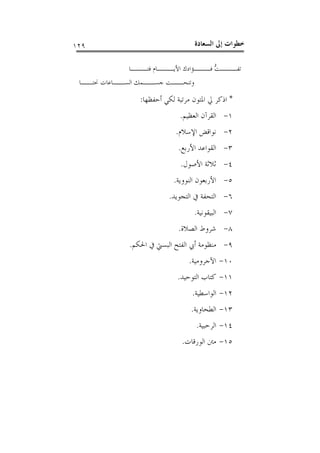 ‫ﺍﻟﺴﻌ‬ ‫ﺇﱃ‬ ‫ﺧﻄﻮﺍﺕ‬‫ﺎﺩﺓ‬١٢٩
‫ﱡ‬‫ﺖ‬‫ـ‬‫ـ‬‫ﺗﻔــ‬‫ـﺎ‬‫ـ‬‫ﻓﺘــ‬ ‫ـﺎﻡ‬‫ـ‬‫ﺍﻷﻳــ‬ ‫ـﺆﺍﺩﻙ‬‫ـ‬‫ﻓــ‬
‫ـﺎ‬‫ﳓﺘــ‬ ‫ـﺎﻋﺎﺕ‬‫ﺍﻟﺴــ‬ ‫ـﻤﻚ‬‫ﺟﺴــ‬ ‫ـﺖ‬‫ﻭﺗﻨﺤــ‬
*‫ﺃﺣﻔﻈﻬﺎ‬ ‫ﻟﻜﻲ‬ ‫ﻣﺮﺗﺒﺔ‬ ‫ﺍﳌﺘﻮﻥ‬ ‫ﱄ‬ ‫ﺍﺫﻛﺮ‬:
١-‫ﺍﻟﻌﻈﻴﻢ‬ ‫ﺍﻟﻘﺮﺁﻥ‬.
٢-‫ﺍﻹﺳﻼﻡ‬ ‫ﻧﻮﺍﻗﺾ‬.
٣-‫ﺍﻷﺭﺑﻊ‬ ‫ﺍﻟﻘﻮﺍﻋﺪ‬.
٤-‫ﺍﻷﺻﻮﻝ‬ ‫ﺛﻼﺛﺔ‬.
٥-‫ﺍﻟﻨﻮﻭﻳﺔ‬ ‫ﺍﻷﺭﺑﻌﻮﻥ‬.
٦-‫ﺍﻟﺘﺠﻮﻳﺪ‬ ‫ﰲ‬ ‫ﺍﻟﺘﺤﻔﺔ‬.
٧-‫ﺍﻟﺒﻴﻘﻮﻧﻴﺔ‬.
٨-‫ﺍﻟﺼﻼﺓ‬ ‫ﺷﺮﻭﻁ‬.
٩-‫ﺍﳊﻜﻢ‬ ‫ﰲ‬ ‫ﺍﻟﺒﺴﱵ‬ ‫ﺍﻟﻔﺘﺢ‬ ‫ﺃﰊ‬ ‫ﻣﻨﻈﻮﻣﺔ‬.
١٠-‫ﺍﻵﺟﺮﻭﻣﻴﺔ‬.
١١-‫ﺍﻟﺘﻮﺣﻴﺪ‬ ‫ﻛﺘﺎﺏ‬.
١٢-‫ﺍ‬‫ﻟﻮﺍﺳﻄﻴﺔ‬.
١٣-‫ﺍﻟﻄﺤﺎﻭﻳﺔ‬.
١٤-‫ﺍﻟﺮﺣﺒﻴﺔ‬.
١٥-‫ﺍﻟﻮﺭﻗﺎﺕ‬ ‫ﻣﱳ‬.
 