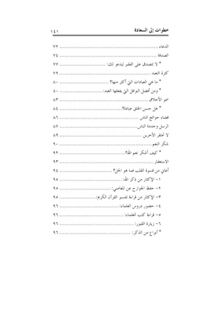 ‫ﺍﻟﺴﻌ‬ ‫ﺇﱃ‬ ‫ﺧﻄﻮﺍﺕ‬‫ﺎﺩﺓ‬١٤١
‫ﺍﻟﺪﻋﺎﺀ‬............................................................٧٢
‫ﺍﻟﺼﺪﻗﺔ‬...........................................................٧٤
*‫ﻟﻚ‬ ‫ﻟﻴﺪﻋﻮ‬ ‫ﺍﻟﻔﻘﲑ‬ ‫ﻋﻠﻰ‬ ‫ﺗﺘﺼﺪﻕ‬ ‫ﻻ‬:............................٧٧
‫ﺍﻟﺘﻌﺒﺪ‬ ‫ﻛﺜﺮﺓ‬.......................................................٧٩
*‫ﻣﻨﻬﺎ؟‬ ‫ﺃﻛﺜﺮ‬ ‫ﺍﻟﱵ‬ ‫ﺍﻟﻌﺒﺎﺩﺍﺕ‬ ‫ﻫﻲ‬ ‫ﻣﺎ‬..............................٨٠
*‫ﺍﻟﻌﺒﺪ‬ ‫ﻳﻔﻌﻠﻬﺎ‬ ‫ﺍﻟﱵ‬ ‫ﺍﻟﻨﻮﺍﻓﻞ‬ ‫ﺃﻓﻀﻞ‬ ‫ﻭﻣﻦ‬:..........................٨٠
‫ﺍﻷﺧﻼﻕ‬ ‫ﲰﻮ‬......................................................٨٣
*‫ﻋﺒﺎﺩﺓ؟‬ ‫ﺍﳋﻠﻖ‬ ‫ﺣﺴﻦ‬ ‫ﻫﻞ‬......................................٨٤
‫ﺍﻟﻨﺎﺱ‬ ‫ﺣﻮﺍﺋﺞ‬ ‫ﻗﻀﺎﺀ‬................................................٨٦
‫ﺍﻟﻨﺎﺱ‬ ‫ﻭﺧﺪﻣﺔ‬ ‫ﺍﻟﺮﺳﻞ‬...............................................٨٧
‫ﺍﻵﺧﺮﻳﻦ‬ ‫ﲢﺘﻘﺮ‬ ‫ﻻ‬..................................................٨٩
‫ﺍﻟﻨﻌﻢ‬ ‫ﺷﻜﺮ‬........................................................٩٠
*‫ﺍﷲ؟‬ ‫ﻧﻌﻢ‬ ‫ﺃﺷﻜﺮ‬ ‫ﻛﻴﻒ‬........................................٩٢
‫ﺍﻻﺳﺘﻐﻔﺎﺭ‬.........................................................٩٣
‫ﺍﳊﻞ؟‬ ‫ﻫﻮ‬ ‫ﻓﻤﺎ‬ ‫ﺍﻟﻘﻠﺐ‬ ‫ﻗﺴﻮﺓ‬ ‫ﻣﻦ‬ ‫ﺃﻋﺎﱐ‬................................٩٤
١-‫ﺍﷲ‬ ‫ﺫﻛﺮ‬ ‫ﻣﻦ‬ ‫ﺍﻹﻛﺜﺎﺭ‬:......................................٩٥
٢-‫ﺍﳌﻌﺎﺻﻲ‬ ‫ﻋﻦ‬ ‫ﺍﳉﻮﺍﺭﺡ‬ ‫ﺣﻔﻆ‬:...............................٩٥
٣-‫ﺍﻟﻜﺮﱘ‬ ‫ﺍﻟﻘﺮﺁﻥ‬ ‫ﺗﻔﺴﲑ‬ ‫ﻗﺮﺍﺀﺓ‬ ‫ﻣﻦ‬ ‫ﺍﻹﻛﺜﺎﺭ‬:......................٩٥
٤-‫ﺍﻟﻌﻠﻤﺎﺀ‬ ‫ﺩﺭﻭﺱ‬ ‫ﺣﻀﻮﺭ‬:....................................٩٦
٥-‫ﺍﻟﻌﻠﻤﺎﺀ‬ ‫ﻛﺘﺐ‬ ‫ﻗﺮﺍﺀﺓ‬:.......................................٩٦
٦-‫ﺍﻟﻘﺒﻮﺭ‬ ‫ﺯﻳﺎﺭﺓ‬:.............................................٩٦
*‫ﺍﻟﺬﻛﺮ‬ ‫ﻣﻦ‬ ‫ﺃﻧﻮﺍﻉ‬:...........................................٩٦
 
