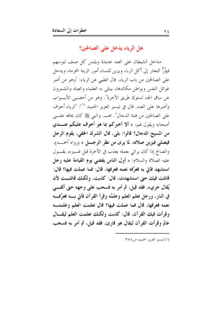 ‫ﺍﻟﺴﻌ‬ ‫ﺇﱃ‬ ‫ﺧﻄﻮﺍﺕ‬‫ﺎﺩﺓ‬ ٢٤
‫ﺍ‬ ‫ﻫﻞ‬‫ﺍﻟﺼﺎﳊﲔ‬ ‫ﻋﻠﻰ‬ ‫ﻳﺪﺧﻞ‬ ‫ﻟﺮﻳﺎﺀ‬‫؟‬
‫ﻟﺒﻮﺳﻬﻢ‬ ‫ﺻﻨﻒ‬ ‫ﻛﻞ‬ ‫ﻭﻳﻠﺒﺲ‬ ‫ﻋﺪﻳﺪﺓ‬ ‫ﺍﻟﻌﺒﺪ‬ ‫ﻋﻠﻰ‬ ‫ﺍﻟﺸﻴﻄﺎﻥ‬ ‫ﻣﺪﺍﺧﻞ‬
‫ﺍﻟﺮﺑﺎ‬ ‫ﺃﻛﻞ‬ ‫ﺇﱃ‬ ‫ﺍﻟﺘﺠﺎﺭ‬ ‫ﱡ‬‫ﺯ‬ُ‫ﺆ‬‫ﻓﻴ‬،‫ﺍﶈﺮﻣﺔ‬ ‫ﺍﻟﺰﻳﻨﺔ‬ ‫ﺃﻣﻮﺭ‬ ‫ﻟﻠﻨﺴﺎﺀ‬ ‫ﻭﻳﺰﻳﻦ‬،‫ﻭﻳﺪﺧﻞ‬
‫ﺍﻟﺮﻳﺎﺀ‬ ‫ﺑﺎﺏ‬ ‫ﻣﻦ‬ ‫ﺍﻟﺼﺎﳊﲔ‬ ‫ﻋﻠﻰ‬.‫ﺍﻟﺮﻳﺎﺀ‬ ‫ﻋﻦ‬ ‫ﺍﻟﻄﻴﱯ‬ ‫ﻗﺎﻝ‬:"‫ﺃﺿﺮ‬ ‫ﻣﻦ‬ ‫ﻭﻫﻮ‬
‫ﻣﻜﺎﺋﺪﻫﺎ‬ ‫ﻭﺑﻮﺍﻃﻦ‬ ‫ﺍﻟﻨﻔﺲ‬ ‫ﻏﻮﺍﺋﻞ‬،‫ﻭﺍﻟ‬ ‫ﺍﻟﻌﻠﻤﺎﺀ‬ ‫ﺑﻪ‬ ‫ﻳﺒﺘﻠﻰ‬‫ﻭﺍﳌﺸﻤﺮﻭﻥ‬ ‫ﻌﺒﺎﺩ‬
‫ﺍﻵﺧﺮﺓ‬ ‫ﻃﺮﻳﻖ‬ ‫ﻟﺴﻠﻮﻙ‬ ‫ﺍﳉﺪ‬ ‫ﺳﺎﻕ‬ ‫ﻋﻦ‬".‫ﺍﻷﺑـﻮﺍﺏ‬ ‫ﺃﺧﻔـﻰ‬ ‫ﻣﻦ‬ ‫ﻭﻫﻮ‬
‫ﺍﻟﻌﺒﺪ‬ ‫ﻋﻠﻰ‬ ‫ﻭﺃﺿﺮﻫﺎ‬.‫ﺍﳊﻤﻴﺪ‬ ‫ﺍﻟﻌﺰﻳﺰ‬ ‫ﺗﻴﺴﲑ‬ ‫ﰲ‬ ‫ﻗﺎﻝ‬)١(
:"‫ﺃﺧﻮﻑ‬ ‫ﺍﻟﺮﻳﺎﺀ‬
‫ﺍﻟﺪﺟﺎﻝ‬ ‫ﻓﺘﻨﺔ‬ ‫ﻣﻦ‬ ‫ﺍﻟﺼﺎﳊﲔ‬ ‫ﻋﻠﻰ‬".‫ﺍﻫـ‬.‫ﻭﺍﻟﻨﱯ‬‫ﻋﻠـﻰ‬ ‫ﳜﺎﻓﻪ‬ ‫ﻛﺎﻥ‬
‫ﳍﻢ‬ ‫ﻭﻳﻘﻮﻝ‬ ‫ﺃﺻﺤﺎﺑﻪ‬:»‫ﻋﻨـﺪﻱ‬ ‫ﻋﻠﻴﻜﻢ‬ ‫ﺃﺧﻮﻑ‬ ‫ﻫﻮ‬ ‫ﲟﺎ‬ ‫ﺃﺧﱪﻛﻢ‬ ‫ﺃﻻ‬
‫ﺍﻟﺪﺟ‬ ‫ﺍﳌﺴﻴﺢ‬ ‫ﻣﻦ‬‫ﺎﻝ‬‫؟‬‫ﻗﺎﻟﻮﺍ‬:‫ﺑﻠﻰ‬،‫ﺍﳋﻔﻲ‬ ‫ﺍﻟﺸﺮﻙ‬ ‫ﻗﺎﻝ‬،‫ﺍﻟﺮﺟﻞ‬ ‫ﻳﻘﻮﻡ‬
‫ﺻﻼﺗﻪ‬ ‫ﻓﻴﺰﻳﻦ‬ ‫ﻓﻴﺼﻠﻲ‬،‫ﺍﻟﺮﺟـﻞ‬ ‫ﻧﻈﺮ‬ ‫ﻣﻦ‬ ‫ﻳﺮﻯ‬ ‫ﳌﺎ‬«)‫ﺃﲪـﺪ‬ ‫ﺭﻭﺍﻩ‬(.
‫ﻏـﲑﻩ‬ ‫ﻗﺒﻞ‬ ‫ﺍﻵﺧﺮﺓ‬ ‫ﰲ‬ ‫ﻳﻌﺬﺏ‬ ‫ﺑﻌﻤﻠﻪ‬ ‫ﻳﺮﺍﺋﻲ‬ ‫ﻛﺎﻥ‬ ‫ﺇﺫﺍ‬ ‫ﻭﺍﻟﺼﺎﱀ‬،‫ﻳﻘـﻮﻝ‬
‫ﻭﺍﻟﺴﻼﻡ‬ ‫ﺍﻟﺼﻼﺓ‬ ‫ﻋﻠﻴﻪ‬:»‫ﺭﺟﻞ‬ ‫ﻋﻠﻴﻪ‬ ‫ﺍﻟﻘﻴﺎﻣﺔ‬ ‫ﻳﻮﻡ‬ ‫ﻳﻘﻀﻲ‬ ‫ﺍﻟﻨﺎﺱ‬ ‫ﺃﻭﻝ‬
‫ﻓﻌﺮﻓﻬﺎ‬ ‫ﻧﻌﻤﻪ‬ ‫ﱠﻓﻪ‬‫ﺮ‬‫ﻓﻌ‬ ‫ﺑﻪ‬ ‫ﻓﺄﰐ‬ ‫ﺍﺳﺘﺸﻬﺪ‬،‫ﻗﺎﻝ‬:‫ﻓﻴﻬﺎ‬ ‫ﻋﻤﻠﺖ‬ ‫ﻓﻤﺎ‬‫؟‬‫ﻗﺎﻝ‬:
‫ﺍﺳﺘﺸﻬﺪﺕ‬ ‫ﺣﱴ‬ ‫ﻓﻴﻚ‬ ‫ﻗﺎﺗﻠﺖ‬،‫ﻗﺎﻝ‬:‫ﻛﺬﺑﺖ‬،‫ﻷﻥ‬ ‫ﻗﺎﺗﻠـﺖ‬ ‫ﻭﻟﻜﻨﻚ‬
‫ﺟﺮﻱﺀ‬ ‫ُﻘﺎﻝ‬‫ﻳ‬،‫ﻗﻴﻞ‬ ‫ﻓﻘﺪ‬،‫ﺃﻟﻘـﻲ‬ ‫ﺣﱴ‬ ‫ﻭﺟﻬﻪ‬ ‫ﻋﻠﻰ‬ ‫ﻓﺴﺤﺐ‬ ‫ﺑﻪ‬ ‫ﺃﻣﺮ‬ ‫ﰒ‬
‫ﺍﻟﻨﺎﺭ‬ ‫ﰲ‬،‫ﱠﻓـﻪ‬‫ﺮ‬‫ﻓﻌ‬ ‫ﺑـﻪ‬ ‫ﻓﺄﰐ‬ ‫ﺍﻟﻘﺮﺁﻥ‬ ‫ﻭﻗﺮﺃ‬ ‫ﱠﻪ‬‫ﻤ‬‫ﻭﻋﻠ‬ ‫ﺍﻟﻌﻠﻢ‬ ‫ﺗﻌﻠﻢ‬ ‫ﻭﺭﺟﻞ‬
‫ﻓﻌﺮﻓﻬﺎ‬ ‫ﻧﻌﻤﻪ‬،‫ﻓﻴﻬﺎ‬ ‫ﻋﻤﻠﺖ‬ ‫ﻓﻤﺎ‬ ‫ﻗﺎﻝ‬‫؟‬‫ﻭﻋﻠﻤﺘـﻪ‬ ‫ﺍﻟﻌﻠﻢ‬ ‫ﺗﻌﻠﻤﺖ‬ ‫ﻗﺎﻝ‬
‫ﺍﻟﻘﺮ‬ ‫ﻓﻴﻚ‬ ‫ﻭﻗﺮﺃﺕ‬‫ﺁﻥ‬،‫ﻗﺎﻝ‬:‫ﻟﻴﻘـﺎﻝ‬ ‫ﺍﻟﻌﻠﻢ‬ ‫ﺗﻌﻠﻤﺖ‬ ‫ﻭﻟﻜﻨﻚ‬ ‫ﻛﺬﺑﺖ‬
‫ﻗﺎﺭﺉ‬ ‫ﻫﻮ‬ ‫ﻟﻴﻘﺎﻝ‬ ‫ﺍﻟﻘﺮﺁﻥ‬ ‫ﻭﻗﺮﺃﺕ‬ ‫ﻋﺎﱂ‬،‫ﻗﻴﻞ‬ ‫ﻓﻘﺪ‬،‫ﻓﺴﺤﺐ‬ ‫ﺑﻪ‬ ‫ﺃﻣﺮ‬ ‫ﰒ‬
(١)‫ﺹ‬ ‫ﺍﳊﻤﻴﺪ‬ ‫ﺍﻟﻌﺰﻳﺰ‬ ‫ﺗﻴﺴﲑ‬٣٥٤.
 