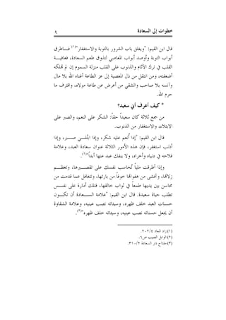 ‫ﺍﻟﺴﻌ‬ ‫ﺇﱃ‬ ‫ﺧﻄﻮﺍﺕ‬‫ﺎﺩﺓ‬٩
‫ﺍﻟﻘﻴﻢ‬ ‫ﺍﺑﻦ‬ ‫ﻗﺎﻝ‬:"‫ﻭﺍﻻﺳﺘﻐﻔﺎﺭ‬ ‫ﺑﺎﻟﺘﻮﺑﺔ‬ ‫ﺍﻟﺸﺮﻭﺭ‬ ‫ﺑﺎﺏ‬ ‫ﻭﻳﻐﻠﻖ‬")١(
‫ﻓـﺎﻃﺮﻕ‬
‫ﺍﻟﺴﻌﺎﺩﺓ‬ ‫ﻃﻌﻢ‬ ‫ﻟﺘﺬﻭﻕ‬ ‫ﺍﳌﻌﺎﺻﻲ‬ ‫ﺃﺑﻮﺍﺏ‬ ‫ﻭﺃﻭﺻﺪ‬ ‫ﺍﻟﺘﻮﺑﺔ‬ ‫ﺃﺑﻮﺍﺏ‬،‫ﻓﻌﺎﻓﻴـﺔ‬
‫ﻬﺗﻠﻜﻪ‬ ‫ﱂ‬ ‫ﺇﻥ‬ ‫ﺍﻟﺴﻤﻮﻡ‬ ‫ﻣﻨﺰﻟﺔ‬ ‫ﺍﻟﻘﻠﺐ‬ ‫ﻋﻠﻰ‬ ‫ﻭﺍﻟﺬﻧﻮﺏ‬ ‫ﺍﻵﺛﺎﻡ‬ ‫ﺗﺮﻙ‬ ‫ﰲ‬ ‫ﺍﻟﻘﻠﺐ‬
‫ﺃﺿﻌﻔﺘﻪ‬،‫ﻣﺎﻝ‬ ‫ﺑﻼ‬ ‫ﺍﷲ‬ ‫ﺃﻏﻨﺎﻩ‬ ‫ﺍﻟﻄﺎﻋﺔ‬ ‫ﻋﺰ‬ ‫ﺇﱃ‬ ‫ﺍﳌﻌﺼﻴﺔ‬ ‫ﺫﻝ‬ ‫ﻣﻦ‬ ‫ﺍﻧﺘﻘﻞ‬ ‫ﻭﻣﻦ‬
‫ﻣﻮﻻﻩ‬ ‫ﻃﺎﻋﺔ‬ ‫ﻋﻦ‬ ‫ﺃﻋﺮﺽ‬ ‫ﻣﻦ‬ ‫ﻭﺍﻟﺸﻘﻲ‬ ‫ﺻﺎﺣﺐ‬ ‫ﺑﻼ‬ ‫ﻭﺁﻧﺴﻪ‬،‫ﻣﺎ‬ ‫ﻭﺍﻗﺘﺮﻑ‬
‫ﺍﷲ‬ ‫ﺣﺮﻡ‬.
*‫ﺳﻌﻴﺪ‬ ‫ﺃﱐ‬ ‫ﺃﻋﺮﻑ‬ ‫ﻛﻴﻒ‬‫؟‬
‫ﹰ‬‫ﺎ‬‫ﺣﻘ‬ ‫ﹰ‬‫ﺍ‬‫ﺳﻌﻴﺪ‬ ‫ﻛﺎﻥ‬ ‫ﺛﻼﺛﺔ‬ ‫ﲨﻊ‬ ‫ﻣﻦ‬:‫ﺍﻟﻨﻌﻢ‬ ‫ﻋﻠﻰ‬ ‫ﺍﻟﺸﻜﺮ‬،‫ﻋﻠﻰ‬ ‫ﻭﺍﻟﺼﱪ‬
‫ﺍﻻﺑﺘﻼﺀ‬،‫ﺍﻟﺬﻧﻮﺏ‬ ‫ﻣﻦ‬ ‫ﻭﺍﻻﺳﺘﻐﻔﺎﺭ‬.
‫ﺍﻟﻘﻴﻢ‬ ‫ﺍﺑﻦ‬ ‫ﻗﺎﻝ‬:"‫ﺇﺫﺍ‬‫ﺷﻜﺮ‬ ‫ﻋﻠﻴﻪ‬ ‫ﹸﻧﻌﻢ‬‫ﺃ‬،‫ﺻـﱪ‬ ‫ُﻠـﻲ‬‫ﺘ‬‫ﺍﺑ‬ ‫ﻭﺇﺫﺍ‬،‫ﻭﺇﺫﺍ‬
‫ﺍﺳﺘﻐﻔﺮ‬ ‫ﺃﺫﻧﺐ‬،‫ﺍﻟﻌﺒﺪ‬ ‫ﺳﻌﺎﺩﺓ‬ ‫ﻋﻨﻮﺍﻥ‬ ‫ﺍﻟﺜﻼﺛﺔ‬ ‫ﺍﻷﻣﻮﺭ‬ ‫ﻫﺬﻩ‬ ‫ﻓﺈﻥ‬،‫ﻭﻋﻼﻣﺔ‬
‫ﻭﺃﺧﺮﺍﻩ‬ ‫ﺩﻧﻴﺎﻩ‬ ‫ﰲ‬ ‫ﻓﻼﺣﻪ‬،‫ﹰ‬‫ﺍ‬‫ﺃﺑﺪ‬ ‫ﻋﻨﻬﺎ‬ ‫ﻋﺒﺪ‬ ‫ﻳﻨﻔﻚ‬ ‫ﻭﻻ‬")٢(
.
‫ﺗﻘﺼـﲑﻫﺎ‬ ‫ﻋﻠﻰ‬ ‫ﻧﻔﺴﻚ‬ ‫ُﺤﺎﺳﺐ‬‫ﺗ‬ ‫ﹰ‬‫ﺎ‬‫ﻣﻠﻴ‬ ‫ﺃﻃﺮﻗﺖ‬ ‫ﻭﺇﺫﺍ‬،‫ﻭﺗﻌﻈـﻢ‬
‫ﺯﻻﻬﺗﺎ‬،‫ﺑﺎﺭﺋﻬﺎ‬ ‫ﻣﻦ‬ ‫ﹰ‬‫ﺎ‬‫ﺧﻮﻓ‬ ‫ﻫﻔﻮﺍﻬﺗﺎ‬ ‫ﻣﻦ‬ ‫ﻭﲣﺸﻰ‬،‫ﻋﻤﺎ‬ ‫ﻭﺗﺘﻐﺎﻓﻞ‬‫ﻣﻦ‬ ‫ﻗﺪﻣﺖ‬
‫ﺧﺎﻟﻘﻬﺎ‬ ‫ﺛﻮﺍﺏ‬ ‫ﰲ‬ ‫ﹰ‬‫ﺎ‬‫ﻃﻤﻌ‬ ‫ﻳﺪﻳﻬﺎ‬ ‫ﺑﲔ‬ ‫ﳏﺎﺳﻦ‬،‫ﻧﻔـﺲ‬ ‫ﻋﻠﻰ‬ ‫ﺃﻣﺎﺭﺓ‬ ‫ﻓﺘﻠﻚ‬
‫ﺳﻌﻴﺪﺓ‬ ‫ﺣﻴﺎﺓ‬ ‫ﺗﻄﻠﺐ‬.‫ﺍﻟﻘﻴﻢ‬ ‫ﺍﺑﻦ‬ ‫ﻗﺎﻝ‬:"‫ﺗﻜـﻮﻥ‬ ‫ﺃﻥ‬ ‫ﺍﻟﺴـﻌﺎﺩﺓ‬ ‫ﻋﻼﻣﺔ‬
‫ﻇﻬﺮﻩ‬ ‫ﺧﻠﻒ‬ ‫ﺍﻟﻌﺒﺪ‬ ‫ﺣﺴﻨﺎﺕ‬،‫ﻋﻴﻨﻴﻪ‬ ‫ﻧﺼﺐ‬ ‫ﻭﺳﻴﺌﺎﺗﻪ‬،‫ﺍﻟﺸﻘﺎﻭﺓ‬ ‫ﻭﻋﻼﻣﺔ‬
‫ﻋﻴﻨﻴﻪ‬ ‫ﻧﺼﺐ‬ ‫ﺣﺴﻨﺎﺗﻪ‬ ‫ﳚﻌﻞ‬ ‫ﺃﻥ‬،‫ﻇﻬﺮﻩ‬ ‫ﺧﻠﻒ‬ ‫ﻭﺳﻴﺌﺎﺗﻪ‬")٣(
.
(١)‫ﺍﳌﻌﺎﺩ‬ ‫ﺯﺍﺩ‬٤/٢٠٢.
(٢)‫ﺹ‬ ‫ﺍﻟﺼﻴﺐ‬ ‫ﺍﻟﻮﺍﺑﻞ‬٦.
(٣)‫ﺍﻟﺴﻌﺎﺩﺓ‬ ‫ﺩﺍﺭ‬ ‫ﻣﻔﺘﺎﺡ‬٢/٣١٠.
 