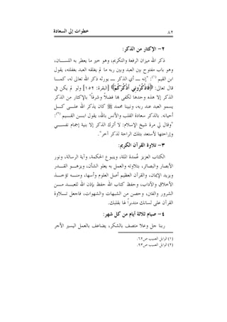 ‫ﺍﻟﺴﻌ‬ ‫ﺇﱃ‬ ‫ﺧﻄﻮﺍﺕ‬‫ﺎﺩﺓ‬ ٨٢
٢-‫ﺍﻟﺬﻛﺮ‬ ‫ﻣﻦ‬ ‫ﺍﻹﻛﺜﺎﺭ‬:
‫ﻭﺍﻟﺘﻜﺮﱘ‬ ‫ﺍﻟﺮﻓﻌﺔ‬ ‫ﻣﻴﺰﺍﻥ‬ ‫ﺍﷲ‬ ‫ﺫﻛﺮ‬،‫ﻣ‬ ‫ﺧﲑ‬ ‫ﻭﻫﻮ‬‫ﺍﻟﻠﺴـﺎﻥ‬ ‫ﺑﻪ‬ ‫ﻳﻌﻄﺮ‬ ‫ﺎ‬،
‫ﺑﻐﻔﻠﺘﻪ‬ ‫ﺍﻟﻌﺒﺪ‬ ‫ﻳﻐﻠﻘﻪ‬ ‫ﱂ‬ ‫ﻣﺎ‬ ‫ﺭﺑﻪ‬ ‫ﻭﺑﲔ‬ ‫ﺍﻟﻌﺒﺪ‬ ‫ﺑﲔ‬ ‫ﻣﻔﺘﻮﺡ‬ ‫ﺑﺎﺏ‬ ‫ﻭﻫﻮ‬،‫ﻳﻘﻮﻝ‬
‫ﺍﻟﻘﻴﻢ‬ ‫ﺍﺑﻦ‬)١(
:"‫ﻟﻪ‬ ‫ﺗﻌﺎﱃ‬ ‫ﺍﷲ‬ ‫ﺫﻛﺮ‬ ‫ﻳﻮﺭﺛﻪ‬ ‫ـ‬ ‫ﺍﻟﺬﻛﺮ‬ ‫ﺃﻱ‬ ‫ـ‬ ‫ﺇﻧﻪ‬،‫ﻛﻤـﺎ‬
‫ﺗﻌﺎﱃ‬ ‫ﻗﺎﻝ‬:ْ‫ﻢ‬‫ﹸ‬‫ﻛ‬ْ‫ﺮ‬‫ﹸ‬‫ﻛ‬‫ﹾ‬‫ﺫ‬‫ﹶ‬‫ﺃ‬ ‫ﹺﻲ‬‫ﻧ‬‫ُﻭ‬‫ﺮ‬‫ﹸ‬‫ﻛ‬‫ﹾ‬‫ﺫ‬‫ﹶﺎ‬‫ﻓ‬]‫ﺍﻟﺒﻘﺮﺓ‬:١٥٢[‫ﰲ‬ ‫ﻳﻜﻦ‬ ‫ﱂ‬ ‫ﻭﻟﻮ‬
‫ﹰ‬‫ﺎ‬‫ﻭﺷﺮﻓ‬ ‫ﹰ‬‫ﻼ‬‫ﻓﻀ‬ ‫ﻬﺑﺎ‬ ‫ﻟﻜﻔﻰ‬ ‫ﻭﺣﺪﻫﺎ‬ ‫ﻫﺬﻩ‬ ‫ﺇﻻ‬ ‫ﺍﻟﺬﻛﺮ‬"‫ﺑ‬‫ﺍﻟﺬﻛﺮ‬ ‫ﻣﻦ‬ ‫ﺎﻹﻛﺜﺎﺭ‬
‫ﺭﺑﻪ‬ ‫ﻋﻨﺪ‬ ‫ﺍﻟﻌﺒﺪ‬ ‫ﻳﺴﻤﻮ‬،‫ﳏﻤﺪ‬ ‫ﻭﻧﺒﻴﻨﺎ‬‫ﻛـﻞ‬ ‫ﻋﻠـﻰ‬ ‫ﺍﷲ‬ ‫ﻳﺬﻛﺮ‬ ‫ﻛﺎﻥ‬
‫ﺃﺣﻴﺎﻧﻪ‬.‫ﺑﺎﷲ‬ ‫ﻭﺍﻷﻧﺲ‬ ‫ﺍﻟﻘﻠﺐ‬ ‫ﺳﻌﺎﺩﺓ‬ ‫ﺑﺎﻟﺬﻛﺮ‬،‫ﺍﻟﻘـﻴﻢ‬ ‫ﺍﺑـﻦ‬ ‫ﻳﻘﻮﻝ‬)٢(
:
"‫ﺍﻹﺳﻼﻡ‬ ‫ﺷﻴﺦ‬ ‫ﻣﺮﺓ‬ ‫ﱄ‬ ‫ﻭﻗﺎﻝ‬:‫ﻧﻔﺴـﻲ‬ ‫ﺇﲨﺎﻡ‬ ‫ﺑﻨﻴﺔ‬ ‫ﺇﻻ‬ ‫ﺍﻟﺬﻛﺮ‬ ‫ﺃﺗﺮﻙ‬ ‫ﻻ‬
‫ﺁﺧﺮ‬ ‫ﻟﺬﻛﺮ‬ ‫ﺍﻟﺮﺍﺣﺔ‬ ‫ﺑﺘﻠﻚ‬ ‫ﻷﺳﺘﻌﺪ‬ ‫ﻭﺇﺭﺍﺣﺘﻬﺎ‬".
٣-‫ﺍﻟﻜﺮﱘ‬ ‫ﺍﻟﻘﺮﺁﻥ‬ ‫ﺗﻼﻭﺓ‬:
‫ﺍﳌﻠﺔ‬ ‫ُﻤﺪﺓ‬‫ﻋ‬ ‫ﺍﻟﻌﺰﻳﺰ‬ ‫ﺍﻟﻜﺘﺎﺏ‬،‫ﺍﳊﻜﻤﺔ‬ ‫ﻭﻳﻨﺒﻮﻉ‬،‫ﺍﻟﺮﺳﺎﻟﺔ‬ ‫ﻭﺁﻳﺔ‬،‫ﻭﻧﻮﺭ‬
‫ﻭﺍﻟﺒﺼﺎﺋﺮ‬ ‫ﺍﻷﺑﺼﺎﺭ‬،‫ﺍﻟﺸﺄﻥ‬ ‫ﻳﻌﻠﻮ‬ ‫ﺑﻪ‬ ‫ﻭﺍﻟﻌﻤﻞ‬ ‫ﺑﺘﻼﻭﺗﻪ‬،‫ﺍﻟﻘـﺪﺭ‬ ‫ﻭﻳﺰﻫـﻮ‬
‫ﺍﻹﳝﺎﻥ‬ ‫ﻭﻳﺰﻳﺪ‬،‫ﻭﺃﺳﻬﺎ‬ ‫ﺍﻟﻌﻠﻮﻡ‬ ‫ﺃﺻﻞ‬ ‫ﺍﻟﻌﻈﻴﻢ‬ ‫ﻭﺍﻟﻘﺮﺁﻥ‬،‫ﺗﺆﺧـﺬ‬ ‫ﻭﻣﻨـﻪ‬
‫ﻭﺍﻵﺩﺍﺏ‬ ‫ﺍﻷﺧﻼﻕ‬،‫ﻣـﻦ‬ ‫ﻟﻠﻌﺒـﺪ‬ ‫ﺍﷲ‬ ‫ﺑﺈﺫﻥ‬ ‫ﺣﻔﻆ‬ ‫ﺍﷲ‬ ‫ﻛﺘﺎﺏ‬ ‫ﻭﺣﻔﻆ‬
‫ﻭﺍﻟﻔﱳ‬ ‫ﺍﻟﺸﺮﻭﺭ‬،‫ﻭﺣﺼﻦ‬‫ﻭﺍﻟﺸﻬﻮﺍﺕ‬ ‫ﺍﻟﺸﺒﻬﺎﺕ‬ ‫ﻣﻦ‬،‫ﺗـﻼﻭﺓ‬ ‫ﻓﺎﺟﻌﻞ‬
‫ﺑﻘﻠﺒﻚ‬ ‫ﳍﺎ‬ ‫ﹰ‬‫ﺍ‬‫ﻣﺘﺪﺑﺮ‬ ‫ﻟﺴﺎﻧﻚ‬ ‫ﻋﻠﻰ‬ ‫ﺍﻟﻘﺮﺁﻥ‬.
٤-‫ﺷﻬﺮ‬ ‫ﻛﻞ‬ ‫ﻣﻦ‬ ‫ﺃﻳﺎﻡ‬ ‫ﺛﻼﺛﺔ‬ ‫ﺻﻴﺎﻡ‬:
‫ﺑﺎﻟﺸﻜﺮ‬ ‫ﻣﺘﺼﻒ‬ ‫ﻭﻋﻼ‬ ‫ﺟﻞ‬ ‫ﺭﺑﻨﺎ‬،‫ﺍﻷﺟﺮ‬ ‫ﺍﻟﻴﺴﲑ‬ ‫ﺑﺎﻟﻌﻤﻞ‬ ‫ﻳﻀﺎﻋﻒ‬
(١)‫ﺹ‬ ‫ﺍﻟﺼﻴﺐ‬ ‫ﺍﻟﻮﺍﺑﻞ‬٦٢.
(٢)‫ﺹ‬ ‫ﺍﻟﺼﻴﺐ‬ ‫ﺍﻟﻮﺍﺑﻞ‬٩٣.
 