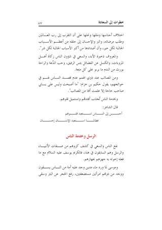 ‫ﺍﻟﺴﻌ‬ ‫ﺇﱃ‬ ‫ﺧﻄﻮﺍﺕ‬‫ﺎﺩﺓ‬٨٧
‫ﺍﻟﻌـﺎﳌﲔ‬ ‫ﺭﺏ‬ ‫ﺇﱃ‬ ‫ﺍﻟﺘﻘﺮﺏ‬ ‫ﺃﻥ‬ ‫ﻋﻠﻰ‬ ‫ﻭﳓﻠﻬﺎ‬ ‫ﻭﻣﻠﻠﻬﺎ‬ ‫ﺃﺟﻨﺎﺳﻬﺎ‬ ‫ﺍﺧﺘﻼﻑ‬
‫ﻣﺮﺿﺎﺗﻪ‬ ‫ﻭﻃﻠﺐ‬،‫ﺍﻷﺳـﺒﺎﺏ‬ ‫ﺃﻋﻈـﻢ‬ ‫ﻣﻦ‬ ‫ﺧﻠﻘﻪ‬ ‫ﺇﱃ‬ ‫ﻭﺍﻹﺣﺴﺎﻥ‬ ‫ﻭﺍﻟﱪ‬
‫ﺍﳉ‬‫ﺧﲑ‬ ‫ﻟﻜﻞ‬ ‫ﺎﻟﺒﺔ‬،‫ﺷﺮ‬ ‫ﻟﻜﻞ‬ ‫ﺍﳉﺎﻟﺒﺔ‬ ‫ﺍﻷﺳﺒﺎﺏ‬ ‫ﺃﻛﱪ‬ ‫ﻣﻦ‬ ‫ﺃﺿﺪﺍﺩﻫﺎ‬ ‫ﻭﺃﻥ‬".
‫ﺍﻷﺑﺪ‬ ‫ﺫﺧﲑﺓ‬ ‫ﻭﺍﳌﻌﺮﻭﻑ‬،‫ﺃﻫـﻞ‬ ‫ﺯﻛﺎﺓ‬ ‫ﺍﻟﻨﺎﺱ‬ ‫ﺷﺆﻭﻥ‬ ‫ﰲ‬ ‫ﻭﺍﻟﺴﻌﻲ‬
‫ﺍﳌﺮﻭﺀﺍﺕ‬،‫ﺍﻟﺮﻓﻴﻖ‬ ‫ﺑﺌﺲ‬ ‫ﺍﻟﻔﻀﺎﺋﻞ‬ ‫ﻋﻦ‬ ‫ﻭﺍﻟﻜﺴﻞ‬،‫ﻭﺍﻟﺮﺍﺣﺔ‬ ‫ﱢﻋﺔ‬‫ﺪ‬‫ﺍﻟ‬ ‫ﻭﺣﺐ‬
‫ﻣﺘﻌﺔ‬ ‫ﻛﻞ‬ ‫ﻋﻠﻰ‬ ‫ﻳﺮﺑﻮ‬ ‫ﻣﺎ‬ ‫ﺍﻟﻨﺪﻡ‬ ‫ﻣﻦ‬ ‫ﻳﻮﺭﺙ‬.
‫ﰲ‬ ‫ﳍـﻢ‬ ‫ﺍﻟﻨـﺎﺱ‬ ‫ﻗﺼـﺪ‬ ‫ﻋﺪﻡ‬ ‫ﺍﳍﻤﻢ‬ ‫ﺫﻭﻱ‬ ‫ﻋﻨﺪ‬ ‫ﺍﳌﺼﺎﺋﺐ‬ ‫ﻭﻣﻦ‬
‫ﺣ‬‫ﻮﺍﺋﺠﻬﻢ‬،‫ﺣﺰﺍﻡ‬ ‫ﺑﻦ‬ ‫ﺣﻜﻴﻢ‬ ‫ﻳﻘﻮﻝ‬:"‫ﺑـﺎﰊ‬ ‫ﻋﻠﻰ‬ ‫ﻭﻟﻴﺲ‬ ‫ﺃﺻﺒﺤﺖ‬ ‫ﻣﺎ‬
‫ﺍﳌﺼﺎﺋﺐ‬ ‫ﻣﻦ‬ ‫ﺃﻬﻧﺎ‬ ‫ﻋﻠﻤﺖ‬ ‫ﺇﻻ‬ ‫ﺣﺎﺟﺔ‬ ‫ﺻﺎﺣﺐ‬".
‫ﻗﻠﻮﻬﺑﻢ‬ ‫ﻭﺗﺴﺘﻤﻴﻞ‬ ‫ﺃﻓﺌﺪﻬﺗﻢ‬ ‫ُﺠﺬﺏ‬‫ﺗ‬ ‫ﺍﻟﻨﺎﺱ‬ ‫ﻭﲞﺪﻣﺔ‬.
‫ﺍﻟﺸﺎﻋﺮ‬ ‫ﻗﺎﻝ‬:
‫ـﻮﻬﺑﻢ‬‫ـ‬‫ﻗﻠـ‬ ‫ـﺘﻌﺒﺪ‬‫ـ‬‫ﺗﺴـ‬ ‫ـﺎﺱ‬‫ـ‬‫ﺍﻟﻨـ‬ ‫ﺇﱃ‬ ‫ـﻦ‬‫ـ‬‫ﺃﺣﺴـ‬
‫ـﺎﻥ‬‫ﺇﺣﺴــ‬ ‫ـﺎﻥ‬‫ﺍﻹﻧﺴــ‬ ‫ـﺘﻌﺒﺪ‬‫ﺍﺳــ‬ ‫ـﺎ‬‫ﻓﻄﺎﳌــ‬
‫ﺍﻟﻨﺎﺱ‬ ‫ﻭﺧﺪﻣﺔ‬ ‫ﺍﻟﺮﺳﻞ‬
‫ﻛﺮ‬ ‫ﻛﺸﻒ‬ ‫ﰲ‬ ‫ﻭﺍﻟﺴﻌﻲ‬ ‫ﺍﻟﻨﺎﺱ‬ ‫ﻧﻔﻊ‬‫ﺍﻷﻧﺒﻴـﺎﺀ‬ ‫ﺻـﻔﺎﺕ‬ ‫ﻣﻦ‬ ‫ﻭﻬﺑﻢ‬
‫ﻫﺬﺍ‬ ‫ﰲ‬ ‫ﺍﻟﺴﺎﺑﻘﻮﻥ‬ ‫ﻭﻫﻢ‬ ‫ﻭﺍﻟﺮﺳﻞ‬،‫ﻣﺎ‬ ‫ﻣﻊ‬ ‫ﺍﻟﺴﻼﻡ‬ ‫ﻋﻠﻴﻪ‬ ‫ﻳﻮﺳﻒ‬ ‫ﻓﺎﻟﻜﺮﱘ‬
‫ﲜﻬﺎﺯﻫﻢ‬ ‫ﺟﻬﺰﻫﻢ‬ ‫ﺑﻪ‬ ‫ﺇﺧﻮﺗﻪ‬ ‫ﻓﻌﻠﻪ‬.
‫ﻳﺴـﻘﻮﻥ‬ ‫ﺍﻟﻨـﺎﺱ‬ ‫ﻣﻦ‬ ‫ﺃﻣﺔ‬ ‫ﻋﻠﻴﻪ‬ ‫ﻭﺟﺪ‬ ‫ﻣﺪﻳﻦ‬ ‫ﻣﺎﺀ‬ ‫ﻭﺭﺩ‬ ‫ﳌﺎ‬ ‫ﻭﻣﻮﺳﻰ‬
‫ﻣﺴﺘﻀﻌﻔﺘﲔ‬ ‫ﺍﻣﺮﺃﺗﲔ‬ ‫ﺩﻭﻬﻧﻢ‬ ‫ﻣﻦ‬ ‫ﻭﻭﺟﺪ‬،‫ﻭﺳﻘﻰ‬ ‫ﺍﻟﺒﺌﺮ‬ ‫ﻋﻦ‬ ‫ﺍﳊﺠﺮ‬ ‫ﺭﻓﻊ‬
 