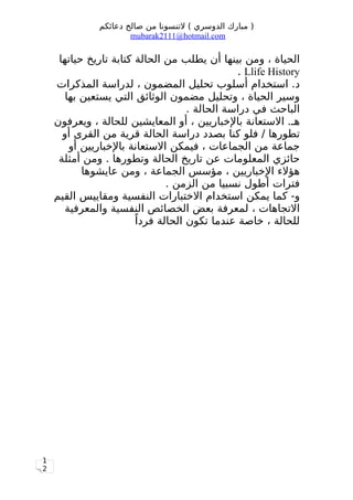 1
2
‫دعائكم‬ ‫صالح‬ ‫من‬ ‫لتنسونا‬ ( ‫الدوسري‬ ‫مبارك‬ )
mubarak2111@hotmail.com
‫حياتها‬ ‫تاريخ‬ ‫كتابة‬ ‫الحالة‬ ‫من‬ ‫يطلب‬ ‫أن‬ ‫بينها‬ ‫ومن‬ ، ‫الحياة‬
Llife History.
‫المذكرات‬ ‫لدراسة‬ ، ‫المضمون‬ ‫تحليل‬ ‫أسلوب‬ ‫استخدام‬ .‫د‬
‫بها‬ ‫يستعين‬ ‫التي‬ ‫الوثائق‬ ‫مضمون‬ ‫وتحليل‬ ، ‫الحياة‬ ‫وسير‬
. ‫الحالة‬ ‫دراسة‬ ‫في‬ ‫الباحث‬
‫ويعرفون‬ ، ‫للحالة‬ ‫المعايشين‬ ‫أو‬ ، ‫بالخباريين‬ ‫الستعانة‬ .‫هـ‬
‫أو‬ ‫القرى‬ ‫من‬ ‫قرية‬ ‫الحالة‬ ‫دراسة‬ ‫بصدد‬ ‫كنا‬ ‫فلو‬ / ‫تطورها‬
‫أو‬ ‫بالخباريين‬ ‫الستعانة‬ ‫فيمكن‬ ، ‫الجماعات‬ ‫من‬ ‫جماعة‬
‫أمثلة‬ ‫ومن‬ . ‫وتطورها‬ ‫الحالة‬ ‫تاريخ‬ ‫عن‬ ‫المعلومات‬ ‫حائزي‬
‫عايشوها‬ ‫ومن‬ ، ‫الجماعة‬ ‫مؤسس‬ ، ‫الخباريين‬ ‫هؤلء‬
. ‫الزمن‬ ‫من‬ ‫نسبيا‬ ‫أطول‬ ‫فترات‬
‫القيم‬ ‫ومقاييس‬ ‫النفسية‬ ‫الختبارات‬ ‫استخدام‬ ‫يمكن‬ ‫كما‬ -‫و‬
‫والمعرفية‬ ‫النفسية‬ ‫الخصائص‬ ‫بعض‬ ‫لمعرفة‬ ، ‫التجاهات‬
‫ا‬ً ‫فرد‬ ‫الحالة‬ ‫تكون‬ ‫عندما‬ ‫خاصة‬ ، ‫للحالة‬
 