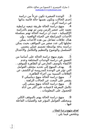 1
2
‫دعائكم‬ ‫صالح‬ ‫من‬ ‫لتنسونا‬ ( ‫الدوسري‬ ‫مبارك‬ )
mubarak2111@hotmail.com
3.‫دراسة‬ ‫من‬ ‫ا‬ً ‫جزء‬ ‫تكون‬ ‫الصغيرة‬ ‫الوحدة‬
‫بذاتها‬ ‫قائمة‬ ‫حالة‬ ‫نفسها‬ ‫وتكون‬ ‫الحالت‬ ‫إحدى‬
. ‫أخرى‬ ‫دراسة‬ ‫في‬
4.‫ترابطية‬ ‫تتبعيه‬ ‫طريقة‬ ‫الحالة‬ ‫دراسة‬ ‫منهج‬
‫بالدراسة‬ ‫تهتم‬ ‫ثم‬ ‫ومن‬ ‫الزمن‬ ‫عنصر‬ ‫على‬ ‫تعتمد‬
‫بسلسلة‬ ‫تهتم‬ ‫الحالة‬ ‫دراسة‬ ‫أن‬ ‫حيث‬ ، ‫الكلينيكية‬
‫وإن‬ ، ‫الواقعية‬ ‫الحياة‬ ‫في‬ ‫المترابطة‬ ‫الحداث‬
‫يمكن‬ ‫الحداث‬ ‫هذه‬ ‫بين‬ ‫تتفاعل‬ ‫علقات‬ ‫هناك‬
‫يمكن‬ ‫بحيث‬ ‫المواقف‬ ‫من‬ ‫صغير‬ ‫عدد‬ ‫إلى‬ ‫تحليلها‬
‫يتضمن‬ ‫عملي‬ ‫تصميم‬ ‫بواسطة‬ ‫بدقة‬ ‫دراسته‬
‫والعتدال‬ ‫والتكامل‬ ‫والتنظيم‬ ‫والوضوح‬ ‫التسلسل‬
.
5.‫من‬ ‫أساسا‬ ‫على‬ ‫الحالة‬ ‫دراسة‬ ‫منهج‬ ‫يقوم‬
‫وعدم‬ ‫المختلفة‬ ‫الوحدات‬ ‫دراسة‬ ‫في‬ ‫التعمق‬
. ‫للموقف‬ ‫الظاهرة‬ ‫أو‬ ‫الخارجي‬ ‫بالوصف‬ ‫الكتفاء‬
6.‫العوامل‬ ‫مختلف‬ ‫تحديد‬ ‫إلى‬ ‫المنهج‬ ‫يهدف‬
‫عن‬ ‫الكشف‬ ‫أو‬ ‫المدروسة‬ ‫الوحدة‬ ‫في‬ ‫تؤثر‬ ‫التي‬
.‫الظاهرة‬ ‫أجزاء‬ ‫بين‬ ‫السببية‬ ‫العلقات‬
7.‫ل‬ ‫ديناميكي‬ ‫منهج‬ ‫الحالة‬ ‫دراسة‬ ‫منهج‬
. ‫الراهنة‬ ‫الحالت‬ ‫عن‬ ‫البحث‬ ‫على‬ ‫يقتصر‬
8.‫إلى‬ ‫يسعى‬ ‫منهج‬ ‫الحالة‬ ‫دراسة‬ ‫منهج‬
‫أداة‬ ‫من‬ ‫أكثر‬ ‫على‬ ‫لعتماده‬ ‫المعرفة‬ ‫تكامل‬
. ‫المعلومات‬ ‫على‬ ‫للحصول‬
9.‫الكلي‬ ‫بالموقف‬ ‫يهتم‬ ‫الحالة‬ ‫دراسة‬ ‫منهج‬
‫الفاعلة‬ ‫والعمليات‬ ‫فيه‬ ‫المؤثر‬ ‫العوامل‬ ‫وبمختلف‬
. ‫فيها‬
: ‫الحالة‬ ‫دراسة‬ ‫منهج‬ ‫أهداف‬
: ‫يلي‬ ‫فيما‬ ‫وتتلخص‬
 