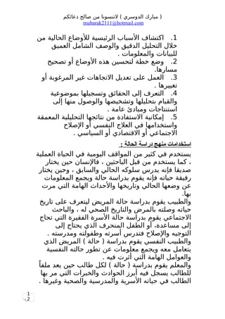 1
2
‫دعائكم‬ ‫صالح‬ ‫من‬ ‫لتنسونا‬ ( ‫الدوسري‬ ‫مبارك‬ )
mubarak2111@hotmail.com
1.‫من‬ ‫الحالية‬ ‫للوضاع‬ ‫الرئيسية‬ ‫السباب‬ ‫اكتشاف‬
‫العميق‬ ‫الشامل‬ ‫والوصف‬ ‫الدقيق‬ ‫التحليل‬ ‫خلل‬
. ‫والمعلومات‬ ‫للبيانات‬
2.‫تصحيح‬ ‫أو‬ ‫الوضاع‬ ‫هذه‬ ‫لتحسين‬ ‫خطة‬ ‫وضع‬
.‫مسارها‬
3.‫أو‬ ‫المرغوبة‬ ‫غير‬ ‫التجاهات‬ ‫تعديل‬ ‫على‬ ‫العمل‬
. ‫تغييرها‬
4.‫بموضوعية‬ ‫وتسجيلها‬ ‫الحقائق‬ ‫إلى‬ ‫التعرف‬
‫إلى‬ ‫منها‬ ‫والوصول‬ ‫وتشخيصها‬ ‫بتحليلها‬ ‫والقيام‬
. ‫عامة‬ ‫ومبادئ‬ ‫استنتاجات‬
5.‫المعمقة‬ ‫التحليلية‬ ‫نتائجها‬ ‫من‬ ‫الستفادة‬ ‫إمكانية‬
‫الصلح‬ ‫أو‬ ‫النفسي‬ ‫العلج‬ ‫في‬ ‫واستخدامها‬
. ‫السياسي‬ ‫أو‬ ‫القتصادي‬ ‫أو‬ ‫الجتماعي‬
: ‫الحالة‬ ‫دراسة‬ ‫منهج‬ ‫استخدامات‬
‫العملية‬ ‫الحياة‬ ‫في‬ ‫اليومية‬ ‫المواقف‬ ‫من‬ ‫كثير‬ ‫في‬ ‫يستخدم‬
‫يختار‬ ‫حين‬ ‫فالنسان‬ ، ‫الباحثين‬ ‫قبل‬ ‫من‬ ‫يستخدم‬ ‫كما‬ ،
‫يختار‬ ‫وحين‬ ، ‫والسابق‬ ‫الحالي‬ ‫سلوكه‬ ‫يدرس‬ ‫فإنه‬ ‫صديقا‬
‫المعلومات‬ ‫ويجمع‬ ‫حالة‬ ‫بدراسة‬ ‫يقوم‬ ‫فإنه‬ ‫حياته‬ ‫رفيقة‬
‫مرت‬ ‫التي‬ ‫الهامة‬ ‫والحداث‬ ‫وتاريخها‬ ‫الحالي‬ ‫وضعها‬ ‫عن‬
.‫بها‬
‫تاريخ‬ ‫على‬ ‫ليتعرف‬ ‫المريض‬ ‫حالة‬ ‫بدراسة‬ ‫يقوم‬ ‫والطبيب‬
‫والباحث‬ ، ‫له‬ ‫الصحي‬ ‫والتاريخ‬ ‫بالمرض‬ ‫وصلته‬ ‫حياته‬
‫تحاج‬ ‫التي‬ ‫الفقيرة‬ ‫السرة‬ ‫حالة‬ ‫بدراسة‬ ‫يقوم‬ ‫الجتماعي‬
‫إلى‬ ‫يحتاج‬ ‫الذي‬ ‫المنحرف‬ ‫الطفل‬ ‫أو‬ ،‫مساعدة‬ ‫إلى‬
. ‫ومدرسته‬ ‫وطفولته‬ ‫أسرته‬ ‫فتدرس‬ ‫والصلح‬ ‫التوجيه‬
‫الذي‬ ‫المريض‬ ( ‫حالة‬ ) ‫بدراسة‬ ‫يقوم‬ ‫النفسي‬ ‫والطبيب‬
‫النفسية‬ ‫حالته‬ ‫تطور‬ ‫عن‬ ‫معلومات‬ ‫ويجمع‬ ‫معه‬ ‫يتعامل‬
. ‫فيه‬ ‫أثرت‬ ‫التي‬ ‫الهامة‬ ‫والعوامل‬
‫ا‬ً ‫ملف‬ ‫يعد‬ ‫حين‬ ‫طالب‬ ‫لكل‬ ( ‫حالة‬ ) ‫بدراسة‬ ‫يقوم‬ ‫والمعلم‬
‫بها‬ ‫مر‬ ‫التي‬ ‫والخبرات‬ ‫الحوادث‬ ‫أبرز‬ ‫فيه‬ ‫يسجل‬ ‫للطالب‬
. ‫وغيرها‬ ‫والصحية‬ ‫والمدرسية‬ ‫السرية‬ ‫حياته‬ ‫في‬ ‫الطالب‬
 