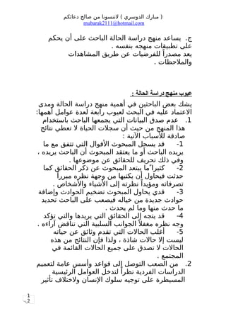 1
2
‫دعائكم‬ ‫صالح‬ ‫من‬ ‫لتنسونا‬ ( ‫الدوسري‬ ‫مبارك‬ )
mubarak2111@hotmail.com
‫يحكم‬ ‫أن‬ ‫على‬ ‫الباحث‬ ‫الحالة‬ ‫دراسة‬ ‫منهج‬ ‫يساعد‬ .‫ج‬
. ‫بنفسه‬ ‫منهجه‬ ‫تطبيقات‬ ‫على‬
‫المشاهدات‬ ‫طريق‬ ‫عن‬ ‫للفرضيات‬ ‫ا‬ً ‫مصدر‬ ‫يعد‬
. ‫والملحظات‬
: ‫الحالة‬ ‫دراسة‬ ‫منهج‬ ‫عيوب‬
‫ومدى‬ ‫الحالة‬ ‫دراسة‬ ‫منهج‬ ‫أهمية‬ ‫في‬ ‫الباحثين‬ ‫بعض‬ ‫يشك‬
:‫أهمها‬ ‫عوامل‬ ‫لعدة‬ ‫رابعة‬ ‫لعيوب‬ ‫البحث‬ ‫في‬ ‫عليه‬ ‫العتماد‬
1.‫باستخدام‬ ‫الباحث‬ ‫يجمعها‬ ‫التي‬ ‫البيانات‬ ‫صدق‬ ‫عدم‬
‫نتائج‬ ‫تعطي‬ ‫ل‬ ‫الحياة‬ ‫سجلت‬ ‫أن‬ ‫حيث‬ ‫من‬ ‫المنهج‬ ‫هذا‬
: ‫التية‬ ‫للسباب‬ ‫صادقة‬
1-‫ما‬ ‫مع‬ ‫تتفق‬ ‫التي‬ ‫القوال‬ ‫المبحوث‬ ‫يسجل‬ ‫قد‬
، ‫يريده‬ ‫الباحث‬ ‫أن‬ ‫المبحوث‬ ‫يعتقد‬ ‫ما‬ ‫أو‬ ‫الباحث‬ ‫يريده‬
. ‫موضوعها‬ ‫عن‬ ‫للحقائق‬ ‫تحريف‬ ‫ذلك‬ ‫وفي‬
2-‫كما‬ ‫الحقائق‬ ‫ذكر‬ ‫عن‬ ‫المبحوث‬ ‫يبتعد‬ ‫ما‬ ‫كثيرا‬
‫ا‬ً ‫مبرر‬ ‫نظره‬ ‫وجهة‬ ‫من‬ ‫يكتبها‬ ‫أن‬ ‫فيحاول‬ ‫حدثت‬
. ‫والشخاص‬ ‫الشياء‬ ‫إلى‬ ‫نظرته‬ ‫ا‬ً ‫ومؤيد‬ ‫تصرفاته‬
3-‫وإضافة‬ ‫الحوادث‬ ‫تضخيم‬ ‫المبحوث‬ ‫يحاول‬ ‫قدي‬
‫تحديد‬ ‫الباحث‬ ‫على‬ ‫فيصعب‬ ‫خياله‬ ‫من‬ ‫جديدة‬ ‫حوادث‬
. ‫يحدث‬ ‫لم‬ ‫وما‬ ‫منها‬ ‫حدث‬ ‫ما‬
4-‫تؤكد‬ ‫والتي‬ ‫يريدها‬ ‫التي‬ ‫الحقائق‬ ‫إلى‬ ‫يتجه‬ ‫قد‬
. ‫آراءه‬ ‫تناقض‬ ‫التي‬ ‫السلبية‬ ‫الجوانب‬ ‫ل‬ً ‫مغف‬ ‫نظره‬ ‫وجه‬
5-‫حياته‬ ‫عن‬ ‫وثائق‬ ‫تقدم‬ ‫التي‬ ‫الحالت‬ ‫أغلب‬
‫هذه‬ ‫من‬ ‫النتائج‬ ‫فإن‬ ‫ولذا‬ ، ‫شاذة‬ ‫حالت‬ ‫إل‬ ‫ليست‬
‫في‬ ‫القائمة‬ ‫الحالت‬ ‫جميع‬ ‫على‬ ‫تصدق‬ ‫ل‬ ‫الحالت‬
. ‫المجتمع‬
2.‫لتعميم‬ ‫عامة‬ ‫وأسس‬ ‫قواعد‬ ‫إلى‬ ‫التوصل‬ ‫الصعب‬ ‫من‬
‫الرئيسية‬ ‫العوامل‬ ‫لتدخل‬ ‫ا‬ً ‫نظر‬ ‫الفردية‬ ‫الدراسات‬
‫تأثير‬ ‫ولختلف‬ ‫النسان‬ ‫سلوك‬ ‫توجيه‬ ‫على‬ ‫المسيطرة‬
 