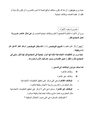 ‫يرى‬ ‫حيث‬: ‫ميرتون‬‫أو‬ ‫بنية‬ ‫كل‬ ‫تكون‬ ‫أن‬ ‫بالضرورة‬ ‫ليس‬ ‫إذا‬ ‫الحياة‬ ‫لواقع‬ ‫مخالف‬ ‫يكون‬ ‫قد‬ ‫هذا‬ ‫أن‬
. ‫ايجابية‬ ‫بوظائف‬ ‫تتصف‬ ‫عقيدة‬ ‫أو‬ ‫تقليد‬
-
‫بل‬ ‫فحسب‬ ‫إيجابية‬ ‫بوظائف‬ ‫تقوم‬ ‫ل‬ ‫للمجتمع‬ ‫المكونة‬ ‫الجزاء‬ ‫أن‬ ‫يرى‬‫ضرورية‬ ‫عناصر‬ ‫تمثل‬ ‫هي‬
. ‫ككل‬ ‫المجتمع‬ ‫لعمل‬
" ‫مهم‬ ") ‫مفهوم‬ ‫على‬ ‫ركز‬‫الوظيفي‬ ‫العوق‬) ‫أو‬ (‫الوظيفي‬ ‫الختلل‬(‫عن‬ ‫النسق‬ ‫عجز‬ ‫وهو‬
. ‫وظيفة‬ ‫أداء‬
‫في‬ ‫سلبي‬ ‫تأثير‬ ‫لها‬ ‫فإن‬ ‫المجتمع‬ ‫في‬ ‫ايجابية‬ ‫أدوار‬ ‫لها‬ ‫مثلما‬ ‫الجتماعية‬ ‫التنظيمات‬ ‫إن‬ ‫يرى‬ ‫حيث‬
. ‫بأدوارها‬ ‫السرة‬ ‫قيام‬ ‫عدم‬ ‫بسبب‬ ‫اقتصادي‬ ‫عوق‬ ( ‫الفقر‬ ) ‫مثال‬ ‫المجتمع‬
: ‫قسمين‬ ‫إلى‬ ‫الوظائف‬ ‫ميرتون‬ ‫صنف‬ ‫كما‬
‫ظاهرة‬ ‫وظائف‬
‫ظاهرة‬ ‫غير‬ ‫وظائف‬
•‫الظاهرة‬ ‫الوظائف‬‫الجتماعية‬ ‫التنظيمات‬ ‫تحقيق‬ ‫على‬ ‫تركز‬ ‫التي‬ ‫وهي‬
. ‫ظاهرة‬ ‫وظيفة‬ ‫الجيال‬ ‫وتربية‬ ‫التدريس‬ ‫دوره‬ ‫المعلم‬ ‫مثل‬
•‫ظاهرة‬ ‫غير‬ ‫الوظائف‬‫الجتماعية‬ ‫التنظيمات‬ ‫تحقيق‬ ‫على‬ ‫تركز‬ ‫ل‬ ‫التي‬ ‫هي‬ ‫مستترة‬ :
. ‫مستترة‬ ‫وظيفة‬ ‫اجتماعية‬ ‫ومكانه‬ ‫مادي‬ ‫هدف‬ ‫يريد‬ ‫المعلم‬ ‫مثال‬
"‫الوظيفة‬ ‫الختلل‬ ‫تسبب‬ ‫التي‬ ‫هي‬ ‫المستترة‬ ‫فالوظائف‬"
‫الجزاء‬ ‫وجود‬ ‫ضرورة‬
 