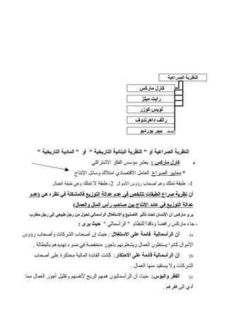 " ‫التاريخية‬ ‫المادية‬ " ‫أو‬ " ‫التاريخية‬ ‫البنائية‬ ‫النظرية‬ " ‫أو‬ ‫الصراعية‬ ‫النظرية‬
•: ‫ماركس‬ ‫كارل‬‫الشتراكي‬ ‫الفكر‬ ‫مؤسس‬ ‫يعتبر‬
*‫الصراع‬ ‫معايير‬‫النتاج‬ ‫وسائل‬ ‫امتلك‬ ‫القتصادي‬ ‫العامل‬
1‫تملك‬ ‫طبقة‬ -‫الموال‬ ‫رؤوس‬ ‫أصحاب‬ ‫وهم‬2‫تملك‬ ‫ل‬ ‫طبقة‬ -‫العمال‬ ‫طبقة‬ ‫وهي‬
‫أن‬‫التوزيع‬ ‫عدالة‬ ‫عدم‬ ‫في‬ ‫تتلخص‬ ‫الطبقات‬ ‫صراع‬ ‫نظرية‬‫هي‬ ‫نظره‬ ‫في‬ ‫فالمشكلة‬‫)عدم‬
‫والعمال‬ ‫المال‬ ‫رأس‬ ‫صاحب‬ ‫بين‬ ‫النتاج‬ ‫عائد‬ ‫في‬ ‫التوزيع‬ ‫عدالة‬(
‫مغترب‬ ‫رجل‬ ‫إلى‬ ‫طبيعي‬ ‫رجل‬ ‫من‬ ‫تحول‬ ‫الرأسمالي‬ ‫والستغلل‬ ‫التصنيع‬ ‫تأثير‬ ‫تحت‬ ‫النسان‬ ‫أن‬ ‫ماركس‬ ‫يرى‬
" ‫الرأسمالي‬ " ‫للنظام‬ ‫ا‬ً‫وناقد‬ ‫ا‬ً‫رافض‬ ‫ماركس‬ ‫جاء‬ -: ‫يرى‬ ‫حيث‬
a(‫الستغلل‬ ‫على‬ ‫قائمة‬ ‫الرأسمالية‬ ‫أن‬‫رؤوس‬ ‫وأصحاب‬ ‫الشركات‬ ‫أصحاب‬ ‫إن‬ ‫حيث‬ :
. ‫بالبطالة‬ ‫تهديدهم‬ ‫ضوء‬ ‫في‬ ‫منخفضة‬ ‫بأجور‬ ‫ويشغلونهم‬ ‫العمال‬ ‫يستغلون‬ ‫كانوا‬ ‫الموال‬
b(‫الحتكار‬ ‫على‬ ‫قائمة‬ ‫الرأسمالية‬ ‫أن‬‫أصحاب‬ ‫على‬ ‫محتكرة‬ ‫المالية‬ ‫الفائدة‬ ‫كانت‬ :
. ‫العمال‬ ‫منها‬ ‫يستفيد‬ ‫ول‬ ‫الشركات‬
c(:‫والبؤس‬ ‫الفقر‬‫مما‬ ‫العمال‬ ‫أجور‬ ‫وتقليل‬ ‫لنفسهم‬ ‫الريح‬ ‫همهم‬ ‫الرأسماليون‬ ‫أن‬ ‫حيث‬
. ‫فقرهم‬ ‫الى‬ ‫أدي‬
‫الصراعية‬ ‫النظرية‬
‫ماركس‬ ‫كارل‬
‫ميلز‬ ‫رايت‬
‫كوزر‬ ‫لويس‬
‫داهرندوف‬ ‫رالف‬
‫مضاف‬‫بورديو‬ ‫بيير‬
 