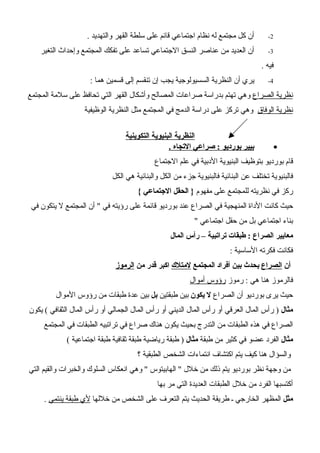 2-. ‫والتهديد‬ ‫القهر‬ ‫سلطة‬ ‫على‬ ‫قائم‬ ‫اجتماعي‬ ‫نظام‬ ‫له‬ ‫مجتمع‬ ‫كل‬ ‫أن‬
3-‫التغير‬ ‫وإحداث‬ ‫المجتمع‬ ‫تفكك‬ ‫على‬ ‫تساعد‬ ‫الجتماعي‬ ‫النسق‬ ‫عناصر‬ ‫من‬ ‫العديد‬ ‫أن‬
. ‫فيه‬
4-: ‫هما‬ ‫قسمين‬ ‫إلى‬ ‫تنقسم‬ ‫إن‬ ‫يجب‬ ‫السسيولوجية‬ ‫النظرية‬ ‫أن‬ ‫يري‬
‫الصراع‬ ‫نظرية‬‫المجتمع‬ ‫سلمة‬ ‫على‬ ‫تحافظ‬ ‫التي‬ ‫القهر‬ ‫وأشكال‬ ‫المصالح‬ ‫صراعات‬ ‫بدراسة‬ ‫تهتم‬ ‫وهي‬
‫الوفاق‬ ‫نظرية‬‫الوظيفية‬ ‫النظرية‬ ‫مثل‬ ‫المجتمع‬ ‫في‬ ‫الدمج‬ ‫دراسة‬ ‫على‬ ‫تركز‬ ‫وهي‬
‫التكوينية‬ ‫البنيوية‬ ‫النظرية‬
•. ‫التجاه‬ ‫صراعي‬ : ‫بورديو‬ ‫بيير‬
‫الجتماع‬ ‫علم‬ ‫في‬ ‫الدبية‬ ‫البنيوية‬ ‫بتوظيف‬ ‫بورديو‬ ‫قام‬
‫الكل‬ ‫هي‬ ‫والبنائية‬ ‫الكل‬ ‫من‬ ‫جزء‬ ‫فالبنيوية‬ ‫البنائية‬ ‫عن‬ ‫تختلف‬ ‫فالبنيوية‬
‫مفهوم‬ ‫على‬ ‫للمجتمع‬ ‫نظريته‬ ‫في‬ ‫ركز‬{ ‫الجتماعي‬ ‫الحقل‬ }
‫في‬ ‫يتكون‬ ‫ل‬ ‫المجتمع‬ ‫أن‬ " ‫في‬ ‫رؤيته‬ ‫على‬ ‫قائمة‬ ‫بورديو‬ ‫عند‬ ‫الصراع‬ ‫في‬ ‫المنهجية‬ ‫الداة‬ ‫كانت‬ ‫حيث‬
" ‫اجتماعي‬ ‫حقل‬ ‫من‬ ‫بل‬ ‫اجتماعي‬ ‫بناء‬
‫المال‬ ‫رأس‬ – ‫تراتبية‬ ‫طبقات‬ : ‫الصراع‬ ‫معايير‬
: ‫الساسية‬ ‫فكرته‬ ‫فكانت‬
‫أن‬‫الصراع‬‫المجتمع‬ ‫أفراد‬ ‫بين‬ ‫يحدث‬‫لمتلك‬‫من‬ ‫قدر‬ ‫اكبر‬‫الرموز‬
‫رموز‬ : ‫هي‬ ‫هنا‬ ‫فالرموز‬‫أموال‬ ‫رؤوس‬
‫الصراع‬ ‫أن‬ ‫بورديو‬ ‫يرى‬ ‫حيث‬‫يكون‬ ‫ل‬‫طبقتين‬ ‫بين‬‫بل‬‫الموال‬ ‫رؤوس‬ ‫من‬ ‫طبقات‬ ‫عدة‬ ‫بين‬
‫مثال‬‫يكون‬ ( ‫الثقافي‬ ‫المال‬ ‫رأس‬ ‫أو‬ ‫الجمالي‬ ‫المال‬ ‫رأس‬ ‫أو‬ ‫الديني‬ ‫المال‬ ‫رأس‬ ‫أو‬ ‫العرقي‬ ‫المال‬ ‫رأس‬ )
‫المجتمع‬ ‫في‬ ‫الطبقات‬ ‫تراتبيه‬ ‫في‬ ‫صراع‬ ‫هناك‬ ‫يكون‬ ‫بحيث‬ ‫التدرج‬ ‫من‬ ‫الطبقات‬ ‫هذه‬ ‫في‬ ‫الصراع‬
‫مثال‬‫طبقة‬ ‫من‬ ‫كثير‬ ‫في‬ ‫عضو‬ ‫الفرد‬‫مثال‬( ‫اجتماعية‬ ‫طبقة‬ ‫ثقافية‬ ‫طبقة‬ ‫رياضية‬ ‫طبقة‬ )
‫؟‬ ‫الطبقية‬ ‫الشخص‬ ‫انتماءات‬ ‫اكتشاف‬ ‫يتم‬ ‫كيف‬ ‫هنا‬ ‫والسؤال‬
‫التي‬ ‫والقيم‬ ‫والخبرات‬ ‫السلوك‬ ‫انعكاس‬ ‫وهي‬ " ‫الهابيتوس‬ " ‫خلل‬ ‫من‬ ‫ذلك‬ ‫يتم‬ ‫بورديو‬ ‫نظر‬ ‫وجهة‬ ‫من‬
‫بها‬ ‫مر‬ ‫التي‬ ‫العديدة‬ ‫الطبقات‬ ‫خلل‬ ‫من‬ ‫الفرد‬ ‫أكتسبها‬
‫مثل‬‫خللها‬ ‫من‬ ‫الشخص‬ ‫على‬ ‫التعرف‬ ‫يتم‬ ‫الحديث‬ ‫طريقة‬ ‫ـ‬ ‫الخارجي‬ ‫المظهر‬‫ينتمي‬ ‫طبقة‬ ‫لي‬.
 