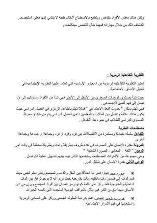 ‫المتخصص‬ ‫فعلى‬ ‫إليها‬ ‫ينتمي‬ ‫ل‬ ‫طبقة‬ ‫أشكال‬ ‫بالصطناع‬ ‫ويتطبع‬ ‫يتقمص‬ ‫الفراد‬ ‫بعض‬ ‫هناك‬ ‫ولكن‬
‫سينكشف‬ ‫التقمص‬ ‫طال‬ ‫فمهما‬ ‫مهاراته‬ ‫خلل‬ ‫من‬ ‫ذلك‬ ‫اكتشاف‬.
: ‫الرمزية‬ ‫التفاعلية‬ ‫النظرية‬
‫في‬ ‫الجتماعية‬ ‫النظرية‬ ‫عليها‬ ‫تعتمد‬ ‫التي‬ ‫الساسية‬ ‫المحاور‬ ‫من‬ ‫الرمزية‬ ‫التفاعلية‬ ‫النظرية‬ ‫تعتبر‬
. ‫الجتماعية‬ ‫النساق‬ ‫تحليل‬
‫الصغرى‬ ‫الوحدات‬ ‫بمستوى‬ ‫تبدأ‬ ‫حيث‬‫العلى‬ ‫إلى‬ ‫السفل‬ ‫من‬‫أن‬ ‫إلى‬ ‫وسلوكهم‬ ‫الفراد‬ ‫من‬ ‫تبدأ‬ ‫فهي‬
. ‫الجتماعي‬ ‫النسق‬ ‫فهم‬ ‫إلى‬ ‫تصل‬
‫حيث‬ ‫الدراسي‬ ‫الفصل‬ ‫في‬ ‫الرمزي‬ ‫بالتفاعل‬ ‫تهتم‬ ‫فمثل‬ " ‫الجتماعي‬ ‫الفعل‬ ‫حدوث‬ " ‫بمكان‬ ‫تهتم‬ ‫فهي‬
‫معرفة‬ ‫خللها‬ ‫من‬ ‫يتم‬ ‫الدراسي‬ ‫الفصل‬ ‫داخل‬ ‫والمعلمين‬ ‫الطلب‬ ‫بين‬ ‫وتفاعل‬ ‫علقة‬ ‫هناك‬ ‫يكون‬
. ‫التفاعل‬ ‫هذا‬ ‫ضوء‬ ‫في‬ ‫للطلب‬ ‫الدراسي‬ ‫المستوى‬
‫النظرية‬ ‫مصطلحات‬
‫التفاعل‬‫وجماعة‬ ‫جماعة‬ ‫او‬ ‫وجماعة‬ ‫فرد‬ ‫او‬ ‫وفرد‬ ‫فرد‬ ‫بين‬ ‫التصالت‬ ‫من‬ ‫ومستمرة‬ ‫متبادلة‬ ‫سلسله‬
.‫أخرى‬
‫المرونة‬.‫آخر‬ ‫وقت‬ ‫في‬ ‫مختلفة‬ ‫وبطريقة‬ ‫واحدة‬ ‫بطريقة‬ ‫ظروف‬ ‫عدة‬ ‫في‬ ‫التصرف‬ ‫على‬ ‫النسان‬ ‫مقدرة‬
‫الرموز‬" ‫الذهنية‬ ‫الصورة‬ - ‫المعاني‬ – ‫اللغة‬ "
. ‫التواصل‬ ‫عملية‬ ‫لتسهيل‬ ‫بينهم‬ ‫فيما‬ ‫الناس‬ ‫يستخدمها‬ ‫المصطنعة‬ ‫الشارات‬ ‫من‬ ‫مجموعة‬ ‫وهي‬
‫الذاتي‬ ‫الوعي‬.‫الدور‬ ‫تمثيل‬ ‫على‬ ‫النسان‬ ‫مقدرة‬
‫ميد‬ ‫جورج‬‫اللغة‬‫حيث‬ ‫النفس‬ ‫بعلم‬ ‫وتأثر‬ ‫والمجتمع‬ ‫والذات‬ ‫العقل‬ ‫بين‬ ‫العلقة‬ ‫لنا‬ ‫فسر‬ /
‫الذات‬ ‫بين‬ ‫توافق‬ ‫يوجد‬ ‫ل‬ ‫انه‬ ‫يرى‬ ‫حيث‬ ‫خارجية‬ ‫وذات‬ ‫داخليه‬ ‫ذات‬ ‫قسمين‬ ‫إلى‬ ‫الذات‬ ‫قسم‬
‫دان‬ ‫مي‬ ‫ويرى‬ ‫المجتمع‬ ‫أفراد‬ ‫بين‬ ‫اتصال‬ ‫رمز‬ ‫كونها‬ ‫اللغة‬ ‫على‬ ‫ركز‬ ‫فلقد‬ ‫والخارجية‬ ‫الداخلية‬
‫الخبرات‬ ‫تكسبه‬ ‫التي‬ ‫المتجددة‬ ‫اليومية‬ ‫بالمواقف‬ ‫يتأثر‬ ‫فهو‬ ‫الكبر‬ ‫من‬ ‫بلغ‬ ‫مهما‬ ‫النساق‬
‫بلومر‬ ‫هربرت‬‫المعاني‬‫الرمزية‬ ‫المعاني‬ ‫على‬ ‫وركز‬ ‫الجمعي‬ ‫السلوك‬ ‫بدراسة‬ ‫اهتم‬ /
. ‫الجتماعية‬ ‫الدوار‬ ‫فهم‬ ‫في‬ ‫واستيعابها‬
 