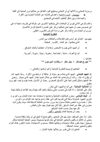 ‫اللغة‬ ‫إلى‬ ‫الحاجة‬ ‫دون‬ ‫خللها‬ ‫من‬ ‫التفاعل‬ ‫الفرد‬ ‫يستطيع‬ ‫المعاني‬ ‫أن‬ ‫أي‬ ‫ودللتها‬ ‫المعاني‬ ‫ورمزية‬
‫جوفمان‬‫الذهنية‬ ‫الصورة‬/‫الفراد‬ ‫بين‬ ‫الجديدة‬ ‫العلمة‬ ‫عن‬ ‫كتاباته‬ ‫في‬ ‫اهتم‬
‫للمجتمع‬ ‫الجتماعي‬ ‫التنظيم‬ ‫شكل‬ ‫وبين‬ ‫والجماعات‬.
‫هي‬ ‫ما‬ ‫معينة‬ ‫ظروف‬ ‫في‬ ‫سلوكنا‬ ‫عن‬ ‫الخرين‬ ‫يتوقعها‬ ‫التي‬ ‫التوقعات‬ ‫أن‬ ‫فيرى‬ ‫الذاتي‬ ‫بالوعي‬ ‫وأهتم‬
‫للتصال‬ ‫كرمز‬ ‫الذهنية‬ ‫الصورة‬ ‫على‬ ‫وركز‬ ‫نتمثلها‬ ‫حتى‬ ‫نعيها‬ ‫أن‬ ‫يجب‬ ‫نصوص‬ ‫إلى‬
. ‫العقلي‬ ‫و‬ ‫النفسي‬ ‫المرض‬ ‫دراسة‬ ‫على‬ ‫ركز‬ ‫كما‬ ‫مسرح‬ ‫الحياة‬ ‫أن‬ ‫ويرى‬
‫التبادلية‬ ‫النظرية‬
. ‫الناس‬ ‫بين‬ ‫والعلقات‬ ‫التفاعلت‬ ‫قيام‬ ‫أساس‬ ‫هو‬ ‫التبادل‬ : ‫مفهومها‬
•. ‫المنفعة‬ , ‫الكسب‬ , ‫العائد‬ ‫هو‬ : ‫يحكمها‬ ‫الذي‬
•. ‫المتوقع‬ ‫بالعائد‬ ‫ا‬ً‫انخفاض‬ ‫أو‬ ‫ا‬ً‫ارتفاع‬ ‫الشخص‬ ‫به‬ ‫يقوم‬ ‫الذي‬ ‫الجهد‬ ‫أن‬
•. ‫أخروية‬ُ , ‫دنيوية‬ , ‫دينية‬ , ‫معنوية‬ , ‫اجتماعية‬ , ‫مادية‬ : ‫العوائد‬ ‫أنواع‬
-: ‫علمائها‬
"" ‫أميرسون‬ ‫ريتشارد‬ + ‫بلو‬ ‫بيتر‬ + ‫هومانز‬ ‫جورج‬ ""
•-: ‫كالتالي‬ ( ‫أركانها‬ ‫أهم‬ ) ‫التبادلية‬ ‫للنظرية‬ ‫الرئيسية‬ ‫المفاهيم‬
1‫التبادلي‬ ‫الجهد‬ -‫لبد‬ ‫الجهد‬ ‫وهذا‬ . ‫الفراد‬ ‫بين‬ ‫ارتباط‬ ‫أو‬ ‫علقة‬ ‫أو‬ ‫سلوك‬ ‫وهو‬ ‫تبذله‬ ‫الذي‬ ‫الجهد‬ :
‫ويعني‬ . ‫سيبذل‬ ‫الذي‬ ‫الجهد‬ ‫مقدار‬ ‫تحديد‬ ‫خلل‬ ‫من‬ ‫العائد‬ ‫هذا‬ ‫تحديد‬ ‫يتم‬ ‫أن‬ ‫ولبد‬ , ‫عائد‬ ‫له‬ ‫يكون‬ ‫أن‬
‫يريد‬ ‫فهو‬ ‫بواجب‬ ‫يقوم‬ ‫عندما‬ ‫النسان‬ ‫أن‬ ‫حيث‬ , ‫الصغرى‬ ‫النساق‬ ‫على‬ ‫للصراعية‬ ‫تمثيل‬ ‫المفهوم‬ ‫هذا‬
. ‫حقوق‬
2‫التبادلية‬ ‫المتتالية‬ -. ‫تبذل‬ ‫التي‬ ‫الجهود‬ ‫أنواع‬ ‫هي‬ :
‫تهنئة‬ ‫يأتيك‬ ‫لم‬ ‫التقاعد‬ ‫وبعد‬ ‫تهنئة‬ ‫ألف‬ ‫بالعيد‬ ‫ويأتيك‬ ‫عالي‬ ‫منصب‬ ‫في‬ ‫كنت‬ ‫إذا‬ -: ‫التبادلية‬ ‫على‬ ‫مثال‬
.‫محدود‬ ‫عدد‬ ‫أو‬
3-‫التبادلي‬ ‫البنك‬( ‫أخرى‬ ‫مره‬ ‫التبادل‬ ‫إعادة‬ ‫عند‬ ‫استعادته‬ ) ‫وإعادتها‬ ‫التبادلية‬ ‫المتتاليات‬ ‫مخزن‬ :
. ‫أخرى‬ ‫مره‬ ‫التبادل‬ ‫عند‬ ‫واسترجاعها‬ ‫عقله‬ ‫في‬ ‫الفرد‬ ‫بها‬ ‫قام‬ ‫التي‬ ‫ا‬ً‫سابق‬ ‫المبذولة‬ ‫الجهود‬ ‫تخزين‬
‫لديه‬ ‫يكون‬ ‫سوف‬ ‫فأنه‬ ‫السابقة‬ ‫المقابلة‬ ‫من‬ ‫سنه‬ ‫مرور‬ ‫بعد‬ ‫مسئول‬ ‫مقابلة‬ ‫شخص‬ ‫يريد‬ ‫عندما‬ / ‫مثال‬
. ‫والعكس‬ ‫ل‬ٍ ‫عا‬ ‫جهد‬ ‫فيبذل‬ ‫جيد‬ ‫كان‬ ‫فإذا‬ , ‫السابق‬ ‫العائد‬ ‫عن‬ ‫عقله‬ ‫في‬ ‫مخزون‬
-. ‫المتوقع‬ ‫العائد‬ ‫حسب‬ ‫يبذل‬ ‫جهد‬ ‫كل‬
•‫العائد‬ ‫يضبط‬ ‫أن‬ ‫يجب‬‫بالمعايير‬. ‫والقيم‬
. ‫مناسبة‬ ‫مكفأة‬ ‫يأخذ‬ ‫أن‬ ‫في‬ ‫الحق‬ ‫له‬ ‫تمنح‬ ‫والقيم‬ ‫المعايير‬ ‫فأن‬ ‫جيد‬ ‫عمل‬ ‫الموظف‬ ‫عمل‬ ‫إذا‬ / ‫مثال‬
‫بشكل‬ ‫التبادلية‬ ‫العملية‬ ‫سيسير‬ ‫صحيحة‬ ‫كونها‬ ‫حال‬ ‫في‬ ‫التبادلية‬ ‫والمعايير‬ ‫بالقيم‬ ‫الللتزام‬ ‫أن‬ ‫بمعنى‬
‫التزام‬ ‫هناك‬ ‫ليكون‬ ‫عندما‬ ‫الستجابات‬ ‫بمستوى‬ ‫مكافأة‬ ‫ومقابلها‬ ‫استجابات‬ ‫هناك‬ ‫يكون‬ ‫حيث‬ , ‫صحيح‬
. ‫المشكلة‬ ‫تحدث‬ ‫والمعايير‬ ‫بالقيم‬
•-: ‫التبادل‬ ‫علمية‬ ‫خللها‬ ‫من‬ ‫تفسر‬ ‫التي‬ ‫المتغيرات‬
 