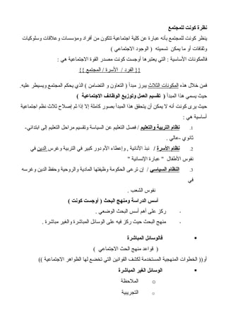 ‫للمجتمع‬ ‫كونت‬ ‫نظرة‬
‫وسلوكيات‬ ‫وعلقات‬ ‫ومؤسسات‬ ‫أفراد‬ ‫من‬ ‫تتكون‬ ‫اجتماعية‬ ‫كلية‬ ‫عن‬ ‫عبارة‬ ‫بأنه‬ ‫للمجتمع‬ ‫كونت‬ ‫ينظر‬
( ‫الجتماعي‬ ‫الوجود‬ ) ‫تسميته‬ ‫يمكن‬ ‫ما‬ ‫أو‬ ‫وثقافات‬
: ‫هي‬ ‫الجتماعية‬ ‫القوة‬ ‫مصدر‬ ‫كونت‬ ‫أوجست‬ ‫يعتبرها‬ ‫التي‬ : ‫الساسية‬ ‫فالمكونات‬
{{ ‫المجتمع‬ / ‫السرة‬ / ‫الفرد‬ }}
‫هذه‬ ‫خلل‬ ‫فمن‬‫الثلث‬ ‫المكونات‬.‫عليه‬ ‫ويسيطر‬ ‫المجتمع‬ ‫يحكم‬ ‫الذي‬ ( ‫التضامن‬ ‫و‬ ‫التعاون‬ ) ‫مبدأ‬ ‫يبرز‬
‫المبدأ‬ ‫هذا‬ ‫يسمي‬ ‫حيث‬( ‫الجتماعية‬ ‫الوظائف‬ ‫وتوزيع‬ ‫العمل‬ ‫تقسيم‬ )
‫اجتماعية‬ ‫نظم‬ ‫ثلث‬ ‫إصلح‬ ‫ثم‬ ‫إذا‬ ‫إل‬ ‫كاملة‬ ‫بصور‬ ‫المبدأ‬ ‫هذا‬ ‫يتحقق‬ ‫أن‬ ‫يمكن‬ ‫ل‬ ‫أنه‬ ‫كونت‬ ‫يرى‬ ‫حيث‬
: ‫هي‬ ‫أساسية‬
1.‫والتعليم‬ ‫التربية‬ ‫نظام‬-‫ابتدائي‬ ‫إلى‬ ‫التعليم‬ ‫مراحل‬ ‫وتقسيم‬ ‫السياسة‬ ‫عن‬ ‫التعليم‬ ‫فصل‬ /
. ‫-عالي‬ ‫ثانوي‬
2.‫السرة‬ ‫نظام‬/‫وغرس‬ ‫التربية‬ ‫في‬ ‫كبير‬ ‫دور‬ ‫الم‬ ‫وإعطاء‬ , ‫النانية‬ ‫نبذ‬‫الدين‬‫في‬
" ‫النسانية‬ ‫عبارة‬ " ‫الطفال‬ ‫نفوس‬
3.‫السياسي‬ ‫النظام‬‫وغرسه‬ ‫الدين‬ ‫وحفظ‬ ‫والروحية‬ ‫المادية‬ ‫وظيفتها‬ ‫الحكومة‬ ‫ترعى‬ ‫إن‬ /
‫في‬
. ‫الشعب‬ ‫نفوس‬
( ‫كونت‬ ‫أوجست‬ ) ‫البحث‬ ‫ومنهج‬ ‫الدراسة‬ ‫أسس‬
-. ‫الوضعي‬ ‫البحث‬ ‫أسس‬ ‫أهم‬ ‫على‬ ‫ركز‬
-. ‫مباشرة‬ ‫والغير‬ ‫المباشرة‬ ‫الوسائل‬ ‫على‬ ‫فيه‬ ‫ركز‬ ‫حيث‬ ‫البحث‬ ‫منهج‬
‫المباشرة‬ ‫فالوسائل‬
( ‫الجتماعي‬ ‫الحث‬ ‫منهج‬ ‫قواعد‬ )
(( ‫الجتماعية‬ ‫الظواهر‬ ‫لها‬ ‫تخضع‬ ‫التي‬ ‫القوانين‬ ‫لكشف‬ ‫المستخدمة‬ ‫المنهجية‬ ‫الخطوات‬ ))‫أو‬
‫المباشرة‬ ‫الغير‬ ‫الوسائل‬
o‫الملحظة‬
o‫التجريبية‬
 