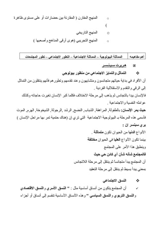 o‫ظاهرة‬ ‫مستوى‬ ‫على‬ ‫أو‬ ‫حضارات‬ ‫بين‬ ‫المقارنة‬ ) ‫المقارن‬ ‫المنهج‬
(
o‫التاريخي‬ ‫المنهج‬
o( ‫وأصعبها‬ ‫المناهج‬ ‫أرقى‬ ‫)هوى‬ ‫التجريبي‬ ‫المنهج‬
‫مفاهيمه‬ ‫أهم‬‫المجتمعات‬ ‫تطور‬ – ‫الجتماعي‬ ‫التطور‬ – ‫الجتماعية‬ ‫المماثلة‬ – ‫البيولوجية‬ ‫المماثلة‬
‫سـبـنـسـر‬ ‫هـربرت‬
‫بيولوجي‬ ‫منظور‬ ‫من‬ ‫الجتماعي‬ ‫والتمايز‬ ‫التماثل‬
‫التماثل‬ ‫من‬ ‫ينتقلون‬ ‫فأنهم‬ ‫وتطورهم‬ ‫تقدمهم‬ ‫وعند‬ ‫ومتشابهون‬ ‫متجانسون‬ ‫حياتهم‬ ‫بداية‬ ‫في‬ ‫الفراد‬ ‫أن‬
. ‫الفردية‬ ‫والستقللية‬ ‫والتقدم‬ ‫الرقي‬ ‫إلى‬
‫وكذلك‬ ‫حاجاته‬ ‫تغيرت‬ ‫النسان‬ ‫كبر‬ ‫فكلما‬ ‫الختلف‬ ‫مرحلة‬ ‫إلى‬ ‫يذهب‬ ‫ثم‬ ‫بالتجانس‬ ‫بيدا‬ ‫فالنسان‬
. ‫والجتماعية‬ ‫النفسية‬ ‫عوامله‬
:‫النسان‬ ‫يمر‬ ‫حيث‬‫الموت‬ ,‫الهرم‬ ,‫الشيخوخة‬ ,‫,الرجولة‬ ‫الرشد‬ ,‫النضج‬ ,‫الشباب‬ ,‫المراهقة‬ ,‫بالطفولة‬
( ‫النسان‬ ‫مراحل‬ ‫بها‬ ‫تمر‬ ‫حتمية‬ ‫)هناك‬ ‫إن‬ ‫تري‬ ‫التي‬ ‫الجتماعية‬ ‫البيولوجية‬ ‫بـ‬ ‫المرحلة‬ ‫هذه‬ ‫فأسمى‬
: ‫إن‬ ‫سبنسر‬ ‫يري‬
‫النواع‬‫الدنيا‬‫تكون‬ ‫الحيوان‬ ‫من‬‫متماثلة‬.
‫النواع‬ ‫تكون‬ ‫بينما‬‫العليا‬‫الحيوان‬ ‫في‬‫مختلفة‬
‫المجتمع‬ ‫على‬ ‫المر‬ ‫هذا‬ ‫وينطبق‬
‫حيث‬ ‫حي‬ ‫كائن‬ ‫أي‬ ‫شأن‬ ‫شأنه‬ ‫فالمجتمع‬
‫اللتجانس‬ ‫مرحلة‬ ‫إلى‬ ‫ينتقل‬ ‫ثم‬ ‫ا‬ّ‫متجانس‬ ‫يبدأ‬ ‫المجتمع‬ ‫أن‬
‫التعقيد‬ ‫مرحلة‬ ‫إلى‬ ‫ينتقل‬ ‫ثم‬ ‫بسيط‬ ‫يبدأ‬ ‫بمعني‬
‫الجتماعي‬ ‫النسق‬
: ‫مثل‬ ‫أساسية‬ ‫أنساق‬ ‫من‬ ‫يتكون‬ ‫المجتمع‬ ‫أن‬"‫السري‬ ‫النسق‬‫و‬‫القتصادي‬ ‫النسق‬
‫و‬‫التربوي‬ ‫النسق‬‫و‬" ‫السياسي‬ ‫النسق‬‫أجزاء‬ ‫أو‬ ‫أنساق‬ ‫إلى‬ ‫تنقسم‬ ‫الساسية‬ ‫النساق‬ ‫وهذه‬
 