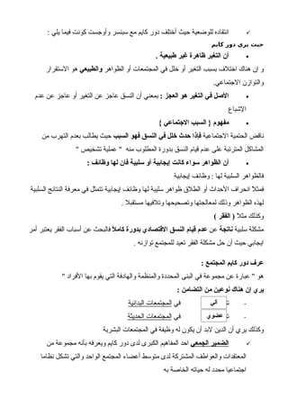 : ‫يلي‬ ‫فيما‬ ‫كونت‬ ‫وأوجست‬ ‫سبنسر‬ ‫مع‬ ‫كايم‬ ‫دور‬ ‫أختلف‬ ‫حيث‬ ‫للوضعية‬ ‫انتقاده‬
‫كايم‬ ‫دور‬ ‫يري‬ ‫حيث‬
•. ‫طبيعية‬ ‫غير‬ ‫ظاهرة‬ ‫التغير‬ ‫أن‬
‫الظواهر‬ ‫أو‬ ‫المجتمعات‬ ‫في‬ ‫خلل‬ ‫أو‬ ‫التغير‬ ‫بسبب‬ ‫اختلف‬ ‫هناك‬ ‫إن‬ ‫و‬‫والطبيعي‬‫الستقرار‬ ‫هو‬
.‫الجتماعي‬ ‫والتوازن‬
•: ‫العجز‬ ‫هو‬ ‫التغير‬ ‫في‬ ‫الصل‬‫عدم‬ ‫عن‬ ‫عاجز‬ ‫أو‬ ‫التغير‬ ‫عن‬ ‫عاجز‬ ‫النسق‬ ‫أن‬ ‫بمعني‬
‫الشباع‬
•{ ‫الجتماعي‬ ‫السبب‬ } ‫مفهوم‬
‫الجتماعية‬ ‫الحتمية‬ ‫ناقض‬‫السبب‬ ‫فهو‬ ‫النسق‬ ‫في‬ ‫خلل‬ ‫حدث‬ ‫فإذا‬‫من‬ ‫التهرب‬ ‫بعدم‬ ‫يطالب‬ ‫حيث‬
" ‫تشخيص‬ ‫عملية‬ " ‫منه‬ ‫المطلوب‬ ‫بدورة‬ ‫النسق‬ ‫قيام‬ ‫عدم‬ ‫على‬ ‫المترتبة‬ ‫المشاكل‬
•: ‫وظائف‬ ‫لها‬ ‫فان‬ ‫سلبية‬ ‫أو‬ ‫إيجابية‬ ‫كانت‬ ‫سواء‬ ‫الظواهر‬ ‫أن‬
‫إيجابية‬ ‫وظائف‬ : ‫لها‬ ‫السلبية‬ ‫فالظواهر‬
‫السلبية‬ ‫النتائج‬ ‫معرفة‬ ‫في‬ ‫تتمثل‬ ‫إيجابية‬ ‫وظائف‬ ‫لها‬ ‫سليبة‬ ‫ظواهر‬ ‫الطلق‬ ‫أو‬ ‫الحداث‬ ‫انحراف‬ ‫ل‬ً ‫فمث‬
. ‫مستقبل‬ ‫وتلفيها‬ ‫وتصحيحها‬ ‫لمعالجتها‬ ‫وذلك‬ ‫الظواهر‬ ‫لهذه‬
‫ل‬ً ‫مث‬ ‫وكذلك‬( ‫الفقر‬ )
‫سلبية‬ ‫مشكلة‬‫ناتجة‬‫عن‬‫ل‬ً ‫كام‬ ‫بدورة‬ ‫القتصادي‬ ‫النسق‬ ‫قيام‬ ‫عدم‬‫أمر‬ ‫يعتبر‬ ‫الفقر‬ ‫أسباب‬ ‫عن‬ ‫فالبحث‬
. ‫توازنه‬ ‫للمجتمع‬ ‫تعيد‬ ‫الفقر‬ ‫مشكلة‬ ‫حل‬ ‫أن‬ ‫حيث‬ ‫ايجابي‬
: ‫المجتمع‬ ‫كايم‬ ‫دور‬ ‫عرف‬
" ‫الفراد‬ ‫بها‬ ‫يقوم‬ ‫التي‬ ‫والهادفة‬ ‫والمنظمة‬ ‫المحددة‬ ‫البنى‬ ‫في‬ ‫مجموعة‬ ‫عن‬ ‫عبارة‬ " ‫هو‬
: ‫التضامن‬ ‫من‬ ‫نوعين‬ ‫هناك‬ ‫إن‬ ‫يري‬
-‫تضامن‬‫في‬‫البدائية‬ ‫المجتمعات‬
-‫في‬ ‫تضامن‬‫الحديثة‬ ‫المجتمعات‬
‫البشرية‬ ‫المجتمعات‬ ‫في‬ ‫وظيفة‬ ‫له‬ ‫يكون‬ ‫أن‬ ‫لبد‬ ‫الدين‬ ‫أن‬ ‫يري‬ ‫وكذلك‬
‫الجمعي‬ ‫الضمير‬‫من‬ ‫مجموعة‬ ‫بأنه‬ ‫ويعرفه‬ ‫كايم‬ ‫دور‬ ‫لدى‬ ‫الكبرى‬ ‫المفاهيم‬ ‫احد‬
‫نظاما‬ ‫تشكل‬ ‫والتي‬ ‫الواحد‬ ‫المجتمع‬ ‫أعضاء‬ ‫متوسط‬ ‫لدى‬ ‫المشتركة‬ ‫والعواطف‬ ‫المعتقدات‬
‫به‬ ‫الخاصة‬ ‫حياته‬ ‫له‬ ‫محدد‬ ‫اجتماعيا‬
‫آلي‬
‫عضوي‬
 