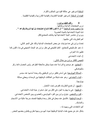 ‫السلطة‬.‫والفراد‬ ‫الحاكم‬ ‫بين‬ ‫القوة‬ ‫علقة‬ ‫هي‬ ‫فيبر‬ ‫لدى‬
‫السلطة‬ ‫أو‬ ‫القيادة‬. ‫التقليدية‬ ‫والقيادية‬ ‫الكارزمية‬ ‫والقيادية‬ ‫القانونية‬ ‫القيادية‬ ‫فيبر‬ ‫لدى‬
: ‫براون‬ ‫كليف‬ ‫رالف‬
. ‫ووظائفها‬ ‫البدائية‬ ‫المجتمعات‬ ‫درس‬
‫للوظيفية‬ ‫جديد‬ ‫بمفهوم‬ ‫جاء‬. " ‫وقواعد‬ ‫شروط‬ ‫لها‬ ‫بل‬ ‫احتياجات‬ ‫إشباع‬ ‫فقط‬ ‫تكون‬ ‫ل‬ ‫أن‬ "
‫الجتماعية‬ ‫الحياة‬ ‫به‬ّ‫ش‬‫العضوية‬ ‫بالحياة‬
‫ككل‬ ‫للمجتمع‬ ‫وظائف‬ ‫لها‬ ‫الجتماعية‬ ‫البنية‬ ‫عناصر‬ ‫أن‬ ‫ويرى‬
‫عالجها‬ ‫التي‬ ‫النظريات‬ ‫أهم‬:
‫التالي‬ ‫النحو‬ ‫على‬ ‫وذلك‬ ‫البدائية‬ ‫المجتمعات‬ ‫بعض‬ ‫عن‬ ‫جزئيات‬ ‫عدة‬ ‫في‬ ‫براون‬ ‫تحدث‬:
1‫للمجتمع‬ ‫طبيعي‬ ‫علم‬ ‫نحو‬ -:‫كما‬ ‫الكون‬ ‫بناء‬ ‫في‬ ‫المنهجي‬ ‫البحث‬ ‫هو‬ ‫براون‬ ‫نظر‬ ‫في‬ ‫الطبيعي‬ ‫العلم‬
‫لنا‬ ‫تظهره‬‫الحواس‬
2‫الجتماعي‬ ‫البناء‬ -
‫التالي‬ ‫خلل‬ ‫من‬ ‫براون‬ ‫لفكار‬ ‫تلخيص‬:
-‫المجتمع‬‫ركز‬ ‫كما‬ ‫الحضارة‬ ‫وليس‬ ‫الظواهر‬ ‫ملحظة‬ ‫يمكن‬ ‫حيث‬ ‫عنده‬ ‫الدراسة‬ ‫موضوع‬ ‫هو‬ :
‫مالينوفسكي‬.
-‫البيولوجية‬ ‫المماثلة‬‫سبنسر‬ ‫عند‬ ‫أساسها‬ ‫وجدنا‬ ‫وقد‬ ‫الوظيفي‬ ‫براون‬ ‫تفكير‬ ‫أساس‬ ‫:هي‬
-‫الجتماعي‬ ‫البناء‬‫مماثلة‬ ‫ويعطي‬ ‫الوحدات‬ ‫بين‬ ‫الوظيفية‬ ‫العلقات‬ ‫من‬ ‫شبكة‬ ‫عنده‬ ‫وهو‬ :
‫بيولوجية‬.
-‫المنهج‬‫الختبار‬ ‫تحت‬ ‫كفرض‬ ‫النظريات‬ ‫تضع‬ ‫أن‬ :.
-‫الوظيفية‬‫الجتماعي‬ ‫البناء‬ ‫حياة‬ ‫استمرار‬ ‫اجل‬ ‫من‬ ‫الكل‬ ‫في‬ ‫الجزء‬ ‫به‬ ‫يهتم‬ ‫ما‬ ‫هي‬ :.
-‫والشخص‬ ‫الفرد‬‫الجتماعي‬ ‫الشخص‬ ‫وبين‬ ‫والعضوي‬ ‫البيولوجي‬ ‫الفرد‬ ‫بين‬ ‫براون‬ ‫يفرق‬ :.
-‫الوظيفية‬ ‫الوحدة‬‫النسجام‬ ‫من‬ ‫عالية‬ ‫بدرجة‬ ‫تتصف‬ ‫وظيفية‬ ‫وحدة‬ ‫إطار‬ ‫في‬ ‫يعمل‬ ‫عنده‬ ‫فالنسق‬ :
‫والتماسك‬..
‫له‬ ‫وجهت‬ ‫التي‬ ‫النتقادات‬ ‫أهم‬:
‫البعض‬ ‫بعضهم‬ ‫يكملون‬ ‫نظري‬ ‫وجهة‬ ‫من‬ ‫أنهم‬ ‫حيث‬ ‫الوظيفية‬ ‫البنائية‬ ‫علماء‬ ‫جميع‬ ‫عن‬ ‫عام‬ ‫بشكل‬.
 