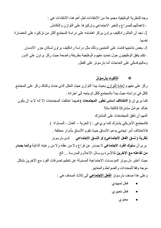 ‫هي‬ ‫النتقادات‬ ‫هذه‬ ‫أهم‬ ‫لعل‬ ‫النتقادات‬ ‫من‬ ‫مجموعة‬ ‫الوظيفية‬ ‫للنظرية‬ ‫وجه‬:
1-,‫والتكامل‬ ‫التوازن‬ ‫على‬ ‫وتركيزها‬ ‫الجتماعي‬ ‫والتغير‬ ‫للصراع‬ ‫إهمالهم‬
2-‫الحضارة‬ ‫على‬ ‫تركيزه‬ ‫من‬ ‫أكثر‬ ‫المجتمع‬ ‫دراسة‬ ‫على‬ ‫اهتمامه‬ ‫يركز‬ ‫براون‬ ‫رادكليف‬ ‫العالم‬ ‫أن‬ ‫نجد‬
‫نفسها‬.
3‫الندمان‬ ‫جزر‬ ‫لسكان‬ ‫براون‬ ‫رادكليف‬ ‫دراسة‬ ‫مثل‬ ‫وذلك‬ ‫التخمين‬ ‫على‬ ‫قامت‬ ‫نتائجها‬ ‫بعض‬ -.
4-‫الدور‬ ‫على‬ ‫براون‬ ‫ركز‬ ‫حيث‬ ‫واضحة‬ ‫بطريقة‬ ‫الوظيفية‬ ‫مفهوم‬ ‫تحديد‬ ‫حول‬ ‫الوظيفيون‬ ‫يتفق‬ ‫لم‬
‫الفعل‬ ‫على‬ ‫بارسونز‬ ‫أما‬ ‫الحاجات‬ ‫على‬ ‫ومالينوفسكي‬.
‫بارسونز‬ ‫تالكوت‬
‫مفهوم‬ ‫على‬ ‫ركز‬‫التوازن‬ ‫إعادة‬‫المجتمع‬ ‫على‬ ‫ركز‬ ‫وكذلك‬ ‫حدث‬ ‫الذي‬ ‫الخلل‬ ‫حيث‬ ‫التوازن‬ ‫يبدأ‬ ‫بحيث‬
. ‫أجزائه‬ ‫إلى‬ ‫يتجه‬ ‫ثم‬ ‫ككل‬ ‫بالمجتمع‬ ‫يبدأ‬ ‫حيث‬ ‫دراسته‬ ‫في‬ ‫ككل‬
‫إن‬ ‫يري‬ ‫كما‬( ‫المجتمعات‬ ‫تطور‬ ‫أساس‬ ‫الختلف‬ )‫يكون‬ ‫أن‬ ‫بد‬ ‫ل‬ ‫أنه‬ ‫إل‬ ‫المجتمعات‬ ‫اختلفت‬ ‫فمهما‬
‫ل‬ً ‫مث‬ ‫كاللغة‬ ‫مشتركة‬ ‫عوامل‬ ‫هناك‬
‫المشترك‬ ‫على‬ ‫المجتمعات‬ ‫تتفق‬ ‫أن‬ ‫المهم‬
( ‫المساواة‬ - ‫العدل‬ - ‫الحرية‬ ) : ‫في‬ ‫يري‬ ‫كما‬ ‫يشترك‬ ‫المريكي‬ ‫فالمجتمع‬
. ‫مختلفة‬ ‫بأدوار‬ ‫النساق‬ ‫تقوم‬ ‫حيث‬ ‫النساق‬ ‫يدعم‬ ‫ايجابي‬ ‫أمر‬ ‫فالختلف‬
‫الجتماعي‬ ‫النسق‬ ‫أو‬ (‫الجتماعي‬ ‫الفعل‬ ‫نسق‬ ) ‫نظرية‬‫بارسونز‬ ‫لدى‬
‫أن‬ ‫يرى‬‫الجتماعي‬ ‫الفرد‬ ‫سلوك‬‫الذاتية‬ ‫رغبته‬ ‫من‬ ‫ول‬ ‫عقله‬ ‫من‬ ‫ول‬ ‫فراغ‬ ‫عن‬ ‫يصدر‬ ‫ل‬‫يصدر‬ ‫وإنما‬
‫الخرين‬ ‫مع‬ ‫تفاعله‬ ‫من‬‫الخ‬ ... ‫والمدرسة‬ ‫العلم‬ ‫ووسائل‬ ‫كالسرة‬
‫بشكل‬ ‫الخرين‬ ‫مع‬ ‫الفرد‬ ‫تصرفات‬ ‫تنظيم‬ ‫عن‬ ‫المسئولة‬ ‫الجتماعية‬ ‫المؤسسات‬ ‫بارسونز‬ ‫أعتبر‬ ‫حيث‬
‫والمعايير‬ ‫والضوابط‬ ‫للمحددات‬ ‫ا‬ً‫وفق‬ ‫موجه‬
‫بارسونز‬ ‫صنف‬ ‫هذا‬ ‫وعلى‬‫الجتماعي‬ ‫الفعل‬: ‫هي‬ ‫أصناف‬ ‫ثلث‬ ‫إلى‬
•‫تمهيدي‬ ‫فعل‬
•‫تعبيري‬ ‫فعل‬
•‫معنوي‬
 