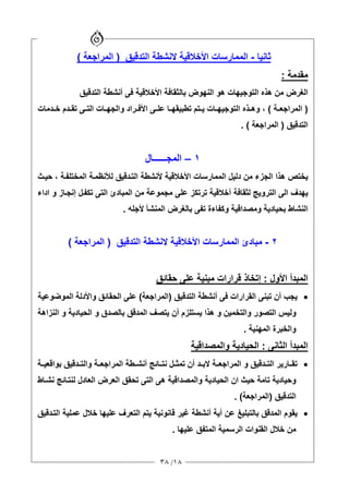 ١٨/٣٨
‫ﺛﺎﻧﻴﺎ‬-‫اﻟﺘﺪﻗﻴﻖ‬ ‫ﻻﻧﺸﻄﺔ‬ ‫اﻷﺧﻼﻗﻴﺔ‬ ‫اﻟﻤﻤﺎرﺳﺎت‬)‫اﻟﻤﺮاﺝﻌﺔ‬(
‫ﻡﻘﺪﻡﺔ‬:
‫اﻟﺘﻮ‬ ‫هﺬﻩ‬ ‫ﻡﻦ‬ ‫اﻟﻐﺮض‬‫اﻟﺘﺪﻗﻴﻖ‬ ‫أﻧﺸﻄﺔ‬ ‫ﻓﻰ‬ ‫اﻷﺧﻼﻗﻴﺔ‬ ‫ﺑﺎﻟﺜﻘﺎﻓﺔ‬ ‫اﻟﻨﻬﻮض‬ ‫هﻮ‬ ‫ﺝﻴﻬﺎت‬
)‫ﺔ‬ ‫اﻟﻤﺮاﺝﻌ‬(‫ﺪﻡﺎت‬ ‫ﺧ‬ ‫ﺪم‬ ‫ﺗﻘ‬ ‫ﻰ‬ ‫اﻟﺘ‬ ‫ﺎت‬ ‫واﻟﺠﻬ‬ ‫ﺮاد‬ ‫اﻷﻓ‬ ‫ﻰ‬ ‫ﻋﻠ‬ ‫ﺎ‬ ‫ﺗﻄﺒﻴﻘﻬ‬ ‫ﺘﻢ‬ ‫ی‬ ‫ﺎت‬ ‫اﻟﺘﻮﺝﻴﻬ‬ ‫ﺬﻩ‬ ‫وه‬ ،
‫اﻟﺘﺪﻗﻴﻖ‬)‫اﻟﻤﺮاﺝﻌﺔ‬. (
١–‫اﻟﻤﺠــــــﺎل‬
‫ﺔ‬‫اﻟﻤﺨﺘﻠﻔ‬ ‫ﺔ‬‫ﻟﻸﻧﻈﻤ‬ ‫ﺪﻗﻴﻖ‬‫اﻟﺘ‬ ‫ﻷﻧﺸﻄﺔ‬ ‫اﻷﺧﻼﻗﻴﺔ‬ ‫اﻟﻤﻤﺎرﺳﺎت‬ ‫دﻟﻴﻞ‬ ‫ﻡﻦ‬ ‫اﻟﺠﺰء‬ ‫هﺬا‬ ‫یﺨﺘﺺ‬،‫ﺚ‬‫ﺡﻴ‬
‫ی‬‫اداء‬ ‫و‬ ‫ﺎز‬‫إﻧﺠ‬ ‫ﻞ‬‫ﺗﻜﻔ‬ ‫اﻟﺘﻰ‬ ‫اﻟﻤﺒﺎدئ‬ ‫ﻡﻦ‬ ‫ﻡﺠﻤﻮﻋﺔ‬ ‫ﻋﻠﻰ‬ ‫ﺗﺮﺗﻜﺰ‬ ‫أﺧﻼﻗﻴﺔ‬ ‫ﻟﺜﻘﺎﻓﺔ‬ ‫اﻟﺘﺮویﺞ‬ ‫اﻟﻰ‬ ‫ﻬﺪف‬
‫ﻷﺝﻠﻪ‬ ‫اﻟﻤﻨﺸﺄ‬ ‫ﺑﺎﻟﻐﺮض‬ ‫ﺗﻔﻰ‬ ‫وآﻔﺎءة‬ ‫وﻡﺼﺪاﻗﻴﺔ‬ ‫ﺑﺤﻴﺎدیﺔ‬ ‫اﻟﻨﺸﺎط‬.
٢-‫ﻡﺒﺎدئ‬‫اﻷﺧﻼﻗﻴﺔ‬ ‫اﻟﻤﻤﺎرﺳﺎت‬‫ﻻﻧﺸﻄﺔ‬‫اﻟﺘﺪﻗﻴﻖ‬)‫اﻟﻤﺮاﺝﻌﺔ‬(
‫اﻷول‬ ‫اﻟﻤﺒﺪأ‬:‫ﺡﻘﺎﺋﻖ‬ ‫ﻋﻠﻰ‬ ‫ﻡﺒﻨﻴﺔ‬ ‫ﻗﺮارات‬ ‫إﺗﺨﺎذ‬
•‫ﺗﺒ‬ ‫أن‬ ‫یﺠﺐ‬‫اﻟﺘﺪﻗﻴﻖ‬ ‫أﻧﺸﻄﺔ‬ ‫ﻓﻰ‬ ‫اﻟﻘﺮارات‬ ‫ﻨﻰ‬)‫اﻟﻤﺮاﺝﻌﺔ‬(‫اﻟﺤﻘﺎﺋﻖ‬ ‫ﻋﻠﻰ‬‫اﻟﻤﻮﺿﻮﻋﻴﺔ‬ ‫واﻷدﻟﺔ‬
‫اﻟﻨﺰاهﺔ‬ ‫و‬ ‫اﻟﺤﻴﺎدیﺔ‬ ‫و‬ ‫ﺑﺎﻟﺼﺪق‬ ‫اﻟﻤﺪﻗﻖ‬ ‫یﺘﺼﻒ‬ ‫أن‬ ‫یﺴﺘﻠﺰم‬ ‫هﺬا‬ ‫و‬ ‫واﻟﺘﺨﻤﻴﻦ‬ ‫اﻟﺘﺼﻮر‬ ‫وﻟﻴﺲ‬
‫اﻟﻤﻬﻨﻴﺔ‬ ‫واﻟﺨﺒﺮة‬.
‫اﻟﺜﺎﻧﻰ‬ ‫اﻟﻤﺒﺪأ‬:‫واﻟﻤﺼﺪاﻗﻴﺔ‬ ‫اﻟﺤﻴﺎدیﺔ‬
•‫ﺔ‬ ‫اﻟﻤﺮاﺝﻌ‬ ‫و‬ ‫ﺪﻗﻴﻖ‬ ‫اﻟﺘ‬ ‫ﺎریﺮ‬ ‫ﺗﻘ‬‫اﻟ‬ ‫ﻄﺔ‬ ‫أﻧﺸ‬ ‫ﺎﺋﺞ‬ ‫ﻧﺘ‬ ‫ﻞ‬ ‫ﺗﻤﺜ‬ ‫أن‬ ‫ﺪ‬ ‫ﻻﺑ‬‫ﻤﺮاﺝﻌ‬‫ﺔ‬‫ﺔ‬ ‫ﺑﻮاﻗﻌﻴ‬ ‫ﺪﻗﻴﻖ‬ ‫واﻟﺘ‬
‫ان‬ ‫ﺡﻴﺚ‬ ‫ﺗﺎﻡﺔ‬ ‫وﺡﻴﺎدیﺔ‬‫ﺎط‬‫ﻧﺸ‬ ‫ﺎﺋﺞ‬‫ﻟﻨﺘ‬ ‫اﻟﻌﺎدل‬ ‫اﻟﻌﺮض‬ ‫ﺗﺤﻘﻖ‬ ‫اﻟﺘﻰ‬ ‫هﻰ‬ ‫واﻟﻤﺼﺪاﻗﻴﺔ‬ ‫اﻟﺤﻴﺎدیﺔ‬
‫اﻟﺘﺪﻗﻴﻖ‬)‫اﻟﻤﺮاﺝﻌ‬‫ﺔ‬(.
•‫ﺪﻗﻴﻖ‬‫اﻟﺘ‬ ‫ﻋﻤﻠﻴﺔ‬ ‫ﺧﻼل‬ ‫ﻋﻠﻴﻬﺎ‬ ‫اﻟﺘﻌﺮف‬ ‫یﺘﻢ‬ ‫ﻗﺎﻧﻮﻧﻴﺔ‬ ‫ﻏﻴﺮ‬ ‫أﻧﺸﻄﺔ‬ ‫أیﺔ‬ ‫ﻋﻦ‬ ‫ﺑﺎﻟﺘﺒﻠﻴﻎ‬ ‫اﻟﻤﺪﻗﻖ‬ ‫یﻘﻮم‬
‫اﻟﻘﻨﻮات‬ ‫ﺧﻼل‬ ‫ﻡﻦ‬‫اﻟﺮﺳﻤﻴﺔ‬‫ﻋﻠﻴﻬﺎ‬ ‫اﻟﻤﺘﻔﻖ‬.
 