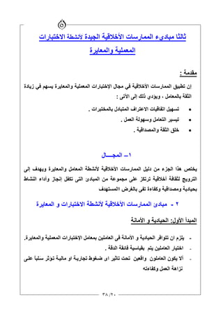 ٢٠/٣٨
‫ﺛ‬‫ﺎﻟﺜﺎ‬‫اﻷﺧﻼﻗﻴﺔ‬ ‫اﻟﻤﻤﺎرﺳﺎت‬ ‫ﻡﺒﺎديء‬‫اﻟﺠﻴﺪة‬‫ﻷﻧﺸﻄﺔ‬‫اﻻﺧﺘﺒﺎرات‬
‫واﻟﻤﻌﺎیﺮة‬ ‫اﻟﻤﻌﻤﻠﻴﺔ‬
‫ﻡﻘﺪﻡﺔ‬:
‫زیﺎدة‬ ‫ﻓﻲ‬ ‫یﺴﻬﻢ‬ ‫واﻟﻤﻌﺎیﺮة‬ ‫اﻟﻤﻌﻤﻠﻴﺔ‬ ‫اﻹﺧﺘﺒﺎرات‬ ‫ﻡﺠﺎل‬ ‫ﻓﻲ‬ ‫اﻷﺧﻼﻗﻴﺔ‬ ‫اﻟﻤﻤﺎرﺳﺎت‬ ‫ﺗﻄﺒﻴﻖ‬ ‫إن‬
‫ﺑﺎﻟﻤﻌﺎﻡﻞ‬ ‫اﻟﺜﻘﺔ‬،‫اﻵﺗﻰ‬ ‫إﻟﻰ‬ ‫ذﻟﻚ‬ ‫ویﺆدي‬:
•‫ﺑﺎﻟﻤﺨﺘﺒﺮات‬ ‫اﻟﻤﺘﺒﺎدل‬ ‫اﻻﻋﺘﺮاف‬ ‫اﺗﻔﺎﻗﻴﺎت‬ ‫ﺗﺴﻬﻴﻞ‬.
•‫ﺗﻴﺴﻴ‬‫اﻟﻌﻤﻞ‬ ‫وﺳﻬﻮﻟﺔ‬ ‫اﻟﺘﻌﺎﻡﻞ‬ ‫ﺮ‬.
•‫واﻟﻤﺼﺪاﻗﻴﺔ‬ ‫اﻟﺜﻘﺔ‬ ‫ﺧﻠﻖ‬.
١–‫اﻟﻤﺠــــﺎل‬
‫إﻟﻰ‬ ‫ویﻬﺪف‬ ‫واﻟﻤﻌﺎیﺮة‬ ‫اﻟﻤﻌﺎﻡﻞ‬ ‫ﻷﻧﺸﻄﺔ‬ ‫اﻷﺧﻼﻗﻴﺔ‬ ‫اﻟﻤﻤﺎرﺳﺎت‬ ‫دﻟﻴﻞ‬ ‫ﻡﻦ‬ ‫اﻟﺠﺰء‬ ‫هﺬا‬ ‫یﺨﺘﺺ‬
‫اﻟﻨﺸﺎط‬ ‫وأداء‬ ‫إﻧﺠﺎز‬ ‫ﺗﻜﻔﻞ‬ ‫اﻟﺘﻰ‬ ‫اﻟﻤﺒﺎدئ‬ ‫ﻡﻦ‬ ‫ﻡﺠﻤﻮﻋﺔ‬ ‫ﻋﻠﻰ‬ ‫ﺗﺮﺗﻜﺰ‬ ‫أﺧﻼﻗﻴﺔ‬ ‫ﻟﺜﻘﺎﻓﺔ‬ ‫اﻟﺘﺮویﺞ‬
‫ﺑﺤﻴﺎ‬‫ااﻟﻤﺴﺘﻬﺪف‬ ‫ﺑﺎﻟﻐﺮض‬ ‫ﺗﻔﻰ‬ ‫وآﻔﺎءة‬ ‫وﻡﺼﺪاﻗﻴﺔ‬ ‫دیﺔ‬
٢-‫اﻟﻤﻌﺎیﺮة‬ ‫و‬ ‫اﻻﺧﺘﺒﺎرات‬ ‫ﻷﻧﺸﻄﺔ‬ ‫اﻷﺧﻼﻗﻴﺔ‬ ‫اﻟﻤﻤﺎرﺳﺎت‬ ‫ﻡﺒﺎدئ‬
‫اﻷول‬ ‫اﻟﻤﺒﺪأ‬:‫اﻷﻡﺎﻧﺔ‬ ‫و‬ ‫اﻟﺤﻴﺎدیﺔ‬
-‫ﺑﻤﻌﺎﻡ‬ ‫اﻟﻌﺎﻡﻠﻴﻦ‬ ‫ﻓﻰ‬ ‫اﻷﻡﺎﻧﺔ‬ ‫و‬ ‫اﻟﺤﻴﺎدیﺔ‬ ‫ﺗﺘﻮاﻓﺮ‬ ‫ان‬ ‫یﻠﺰم‬‫واﻟﻤﻌﺎیﺮة‬ ‫اﻟﻤﻌﻤﻠﻴﺔ‬ ‫اﻹﺧﺘﺒﺎرات‬ ‫ﻞ‬.
-‫ﻓﺎﺋﻘﺔ‬ ‫ﺑﻘﻴﺎﺳﻴﺔ‬ ‫یﺘﻢ‬ ‫اﻟﻌﺎﻡﻠﻴﻦ‬ ‫اﺧﺘﻴﺎر‬‫ا‬‫ﻟﺪﻗﺔ‬.
-‫یﻜﻮ‬ ‫أﻻ‬‫ن‬‫ﻰ‬‫ﻋﻠ‬ ً‫ﺎ‬‫ﻠﺒ‬َ‫ﺳ‬ ‫ﺆﺛﺮ‬‫ﺗ‬ ‫ﺔ‬‫ﻡﺎﻟﻴ‬ ‫او‬ ‫ﺔ‬‫ﺗﺠﺎری‬ ‫ﻐﻮط‬‫ﺿ‬ ‫اى‬ ‫ﺗﺎﺛﻴﺮ‬ ‫ﺗﺤﺖ‬ ‫واﻗﻌﻴﻦ‬ ‫اﻟﻌﺎﻡﻠﻮن‬
‫وآﻔﺎءﺗﻪ‬ ‫اﻟﻌﻤﻞ‬ ‫ﻧﺰاهﺔ‬
 