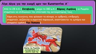 Χάρτης της Ρωμαϊκής
αυτοκρατορίας στη
μέγιστη ακμή της
Λίγα λόγια για την εποχή πριν τον Κωνσταντίνο Α΄
Από το 28 π.Χ. (Οκταβιανός) μέχρι το 180 μ.Χ. (Μάρκος Αυρήλιος) οι Ρωμαίοι
σταματούν να επιδιώκουν την επέκταση της αυτοκρατορίας τους.
Χάρη στις λεγεώνες που φύλαγαν τα σύνορα, οι εχθρικές επιδρομές
σταματούν, αυξάνεται η αγροτική παραγωγή, αναπτύσσεται το εμπόριο και
επικρατεί ειρήνη (Pax Romana).
 