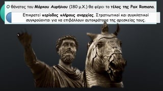 Ο θάνατος του Μάρκου Αυρήλιου (180 μ.Χ.) θα φέρει το τέλος της Pax Romana.
Επικρατεί περίοδος πλήρους αναρχίας. Στρατιωτικοί και συγκλητικοί
συγκρούονται για να επιβάλλουν αυτοκράτορα της αρεσκείας τους.
 