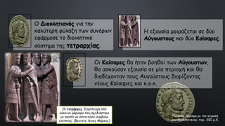 Ρωμαϊκό νόμισμα με την κεφαλή
του Διοκλητιανού, περ. 300 μ.Χ.
Ο Διοκλητιανός για την
καλύτερη φύλαξη των συνόρων
εφάρμοσε το διοικητικό
σύστημα της τετραρχίας.
Η εξουσία μοιράζεται σε δύο
Αύγουστους και δύο Καίσαρες.
Οι Καίσαρες θα ήταν βοηθοί των Αύγουστων,
θα ασκούσαν εξουσία σε μία περιοχή και θα
διαδέχονταν τους Αυγούστους διορίζοντας
νέους Καίσαρες και κ.ο.κ.
Οι τετράρχες. Σύμπλεγμα από
κόκκινο μάρμαρο που σχεδιάστηκε
με σκοπό να αποτελέσει σύμβολο
ενότητας. (Βενετία, Άγιος Μάρκος)
 