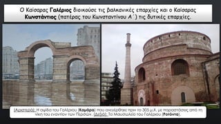 Ο Καίσαρας Γαλέριος διοικούσε τις βαλκανικές επαρχίες και ο Καίσαρας
Κωνστάντιος (πατέρας του Κωνσταντίνου Α΄) τις δυτικές επαρχίες.
(Αριστερά): Η αψίδα του Γαλέριου (Καμάρα) που ανεγέρθηκε πριν το 305 μ.Χ. με παραστάσεις από τη
νίκη του εναντίον των Περσών. (Δεξιά): Το Μαυσωλείο του Γαλέριου (Ροτόντα).
 